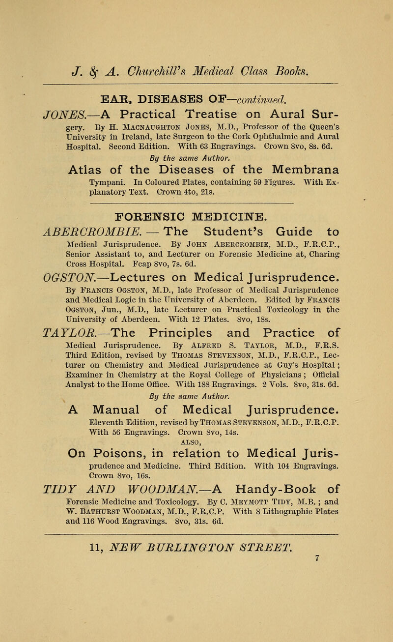 EAB9 DISEASES OP—continued. JONES.—A Practical Treatise on Aural Sur- gery. By H. Macnaughton Jones, M.D., Professor of the Queen's University in Ireland, late Surgeon to the Cork Ophthalmic and Aural Hospital. Second Edition. With 63 Engravings. Crown 8vo, 8s. 6d. By the same Author. Atlas of the Diseases of the Membrana Tynipani. In Coloured Plates, containing 59 Figures. With Ex- planatory Text. Crown 4to, 21s. FORENSIC MEDICINE. ABERCROMBIE. — The Student's Guide to Medical Jurisprudence. By John Abercrombie, M.D., F.R.C.P., Senior Assistant to, and Lecturer on Forensic Medicine at, Charing Cross Hospital. Fcap 8vo, 7s. 6d. OGSTON.—Lectures on Medical Jurisprudence. By Francis Ooston, M.D., late Professor of Medical Jurisprudence and Medical Logic in the University of Aberdeen. Edited by Francis Ogston, Jun., M.D., late Lecturer on Practical Toxicology in the University of Aberdeen. With 12 Plates. 8vo, 18s. TAYLOR.—The Principles and Practice of Medical Jurisprudence. By Alfred S. Taylor, M.D., F.B.S. Third Edition, revised by Thomas Stevenson, M.D., F.B.C.P., Lec- turer on Chemistry and Medical Jurisprudence at Guy's Hospital; Examiner in Chemistry at the Royal College of Physicians; Official Analyst to the Home Office. With 188 Engravings. 2 Vols. 8vo, 31s. 6d. By the same Author. A Manual of Medical Jurisprudence. Eleventh Edition, revised by Thomas Stevenson, M.D., F.B.C.P. With 56 Engravings. Crown 8vo, 14s. ALSO, On Poisons, in relation to Medical Juris- prudence and Medicine. Third Edition. With 104 Engravings. Crown 8vo, 16s. TIDY AND WOODMAN—A Handy-Book of Forensic Medicine and Toxicology. By C. Meymott Tidy, M.B.; and W. Bathurst Woodman, M.D., F.B.C.P. With 8 Lithographic Plates and 116 Wood Engravings. 8vo, 31s. 6d.
