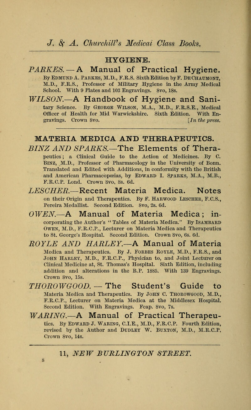 HYGIENE. PARKES. — A Manual of Practical Hygiene. By Edmund A. Parkes, M.D., F.R.S. Sixth Edition byF. DeChaumont, M.D., F.R.S., Professor of Military Hygiene in the Army Medical School. With 9 Plates and 103 Engravings. 8vo, 18s. WILSON.—A Handbook of Hygiene and Sani- tary Science. By George Wilson, M.A., M.D., F.R.S.E., Medical Officer of Health for Mid Warwickshire. Sixth Edition. With En- gravings. Crown 8vo. [In the press. MATERIA MEDICA AND THERAPEUTICS. BINZ AND SPARKS.—The Elements of Thera- peutics; a Clinical Guide to the Action of Medicines. By C. Binz, M.D., Professor of Pharmacology in the University of Bonn. Translated and Edited with Additions, in conformity with the British and American Pharmacopoeias, by Edward I. Sparks, M.A., M.B., F.B.C.P. Lond. Crown 8vo, 8s. 6d. LESGHER.—Recent Materia Medica. Notes on their Origin and Therapeutics. By F. Harwood Lescher, F.C.S., Pereira Medallist. Second Edition. 8vo, 2s. 6d. OWEN—A Manual of Materia Medica; in- corporating the Author's  Tables of Materia Medica. By Isambard Owen, M.D., F.B.C.P., Lecturer on Materia Medica and Therapeutics to St. George's Hospital. Second Edition. Crown 8vo, 6s. 6d. ROYLE AND HARLEY.—A Manual of Materia Medica and Therapeutics. By J. Forbes Boyle, M.D., F.R.S., and John Harley, M.D., F.R.C.P., Physician to, and Joint Lecturer on Clinical Medicine at, St. Thomas's Hospital. Sixth Edition, including addition and alterations in the B.P. 1885. With 139 Engravings. Crown 8vo, 15s. THOROWGOOD. — The Student's Guide to Materia Medica and Therapeutics. By John C. Thorowgood, M.D., F.B.C.P., Lecturer on Materia Medica at the Middlesex Hospital. Second Edition. With Engravings. Fcap. 8vo, 7s. WARING.—A Manual of Practical Therapeu- tics. By Edward J. Waring, C.I.E., M.D., F.B.C.P. Fourth Edition, revised by the Author and Dudley W. Buxton, M.D., M.B.C.P, Crown 8vo, 14s.