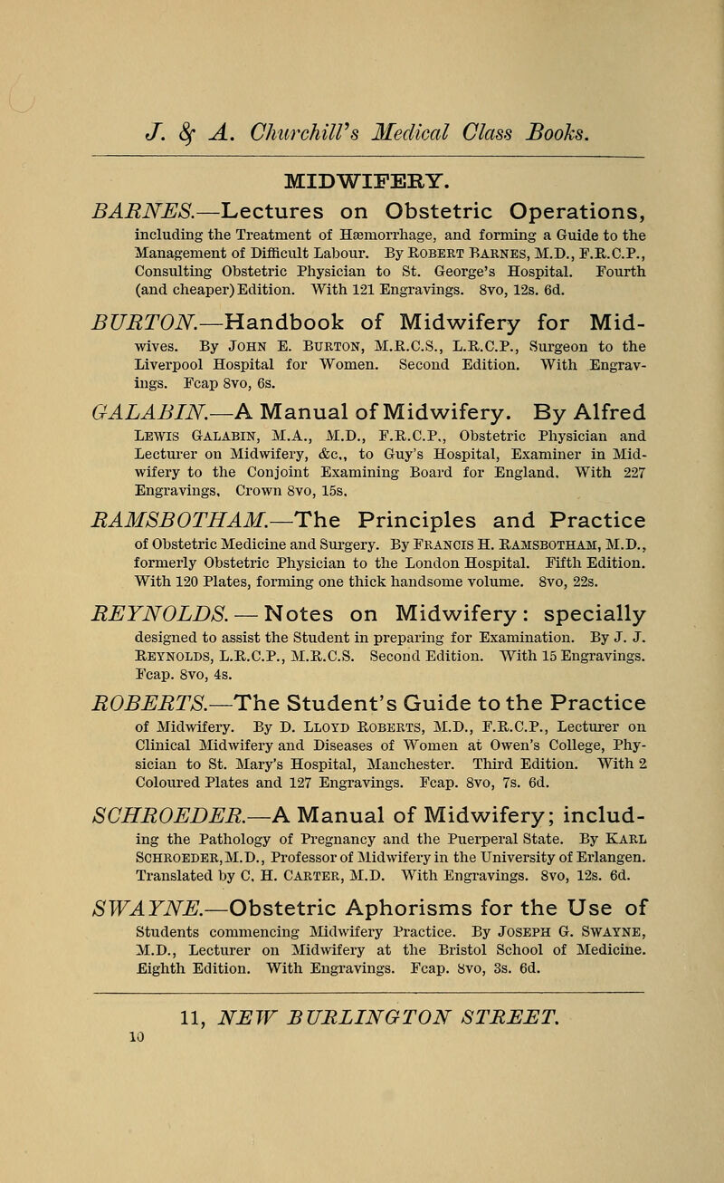 MIDWIFERY. BARNES.—Lectures on Obstetric Operations, including the Treatment of Haemorrhage, and forming a Guide to the Management of Difficult Labour. By Robert Barnes, M.D., F.R.C.P., Consulting Obstetric Physician to St. George's Hospital. Fourth (and cheaper) Edition. With 121 Engravings. 8vo, 12s. 6d. BURTON.—Handbook of Midwifery for Mid- wives. By John E. Burton, M.R.C.S., L.R.C.P., Surgeon to the Liverpool Hospital for Women. Second Edition. With Engrav- ings. Fcap 8vo, 6s. GALABIN.—A Manual of Midwifery. By Alfred Lewis Galabin, M.A., M.D., F.R.C.P., Obstetric Physician and Lecturer on Midwifery, &c, to Guy's Hospital, Examiner in Mid- wifery to the Conjoint Examining Board for England, With 227 Engravings, Crown 8vo, 15s, RAMSBOTHAM.—The Principles and Practice of Obstetric Medicine and Surgery. By Francis H. Eamsbotham, M.D., formerly Obstetric Physician to the London Hospital. Fifth Edition. With 120 Plates, forming one thick handsome volume. 8vo, 22s. REYNOLDS. — Notes on Midwifery: specially designed to assist the Student in preparing for Examination. By J. J. Reynolds, L.R.C.P., M.R.C.S. Second Edition. With 15 Engravings. Fcap. 8vo, 4s. ROBERTS.—The Student's Guide to the Practice of Midwifery. By D. Lloyd Roberts, M.D., F.R.C.P., Lecturer on Clinical Midwifery and Diseases of Women at Owen's College, Phy- sician to St. Mary's Hospital, Manchester. Third Edition. With 2 Coloured Plates and 127 Engravings. Fcap. 8vo, 7s. 6d. SCHROEDER.—A Manual of Midwifery; includ- ing the Pathology of Pregnancy and the Puerperal State. By Karl Schroeder,M.D., Professor of Midwifery in the University of Erlangen. Translated by C, H. Carter, M.D. With Engravings. 8vo, 12s. 6d. SWAYNE.—Obstetric Aphorisms for the Use of Students commencing Midwifery Practice. By Joseph G. Swayne, M.D., Lecturer on Midwifery at the Bristol School of Medicine. Eighth Edition. With Engravings. Fcap. 8vo, 3s. 6d.