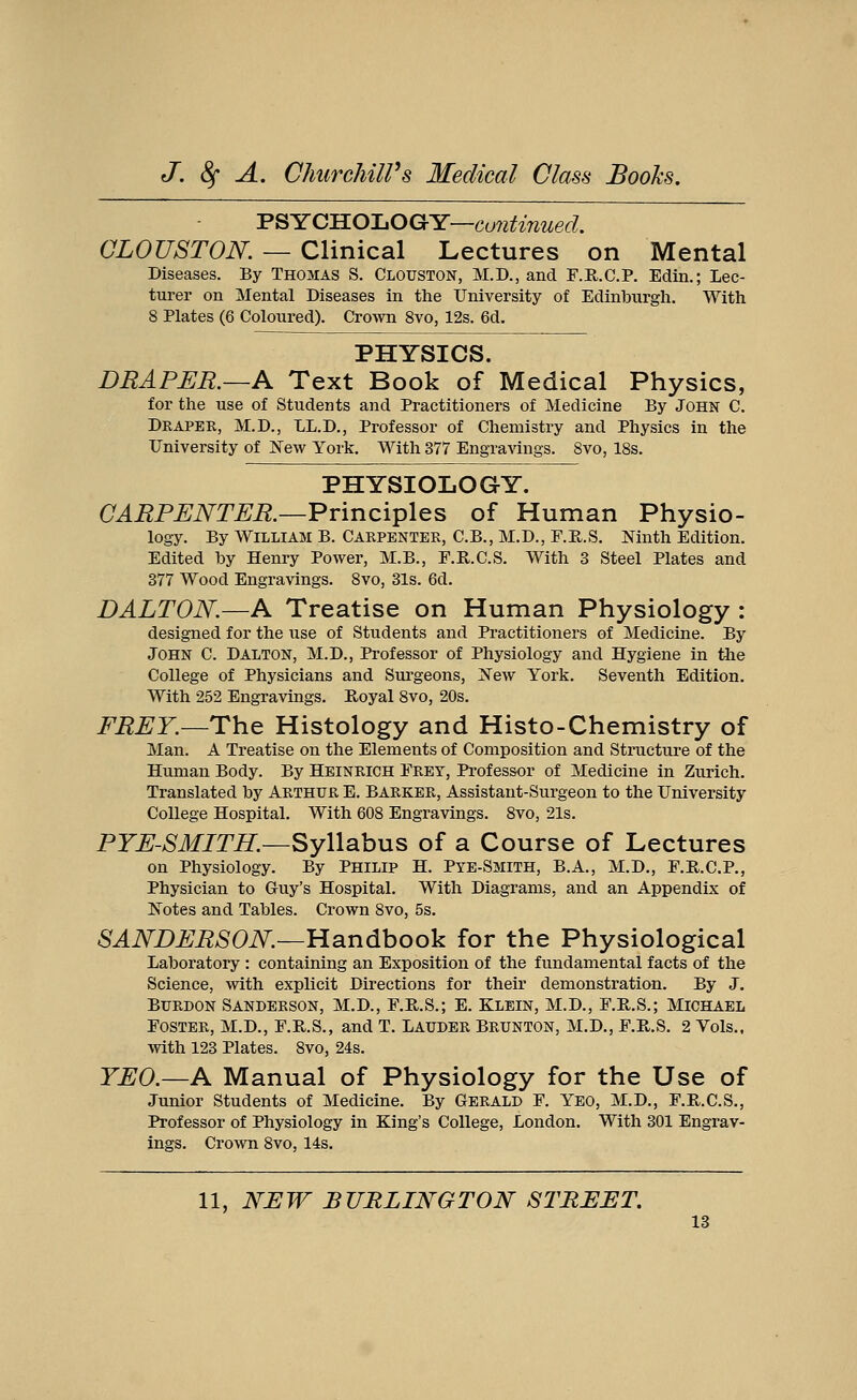 PSYCHOLOGY—continued. CLOUSTON. — Clinical Lectures on Mental Diseases. By Thomas S. Clouston, M.D., and F.R.C.P. Edin.; Lec- turer on Mental Diseases in the University of Edinburgh. With 8 Plates (6 Coloured). Crown 8vo, 12s. 6d. PHYSICS. DRAPER.—A Text Book of Medical Physics, for the use of Students and Practitioners of Medicine By John C. Draper, M.D., LL.D., Professor of Chemistry and Physics in the University of New York. With 377 Engravings. 8vo, 18s. PHYSIOLOGY. CARPENTER.—Principles of Human Physio- logy. By William B. Carpenter, C.B., M.D., F.E.S. Ninth Edition. Edited by Henry Power, M.B., F.R.C.S. With 3 Steel Plates and 377 Wood Engravings. 8vo, 31s. 6d. DALTON.—A Treatise on Human Physiology : designed for the use of Students and Practitioners of Medicine. By John C. Dalton, M.D., Professor of Physiology and Hygiene in the College of Physicians and Surgeons, New York. Seventh Edition. With 252 Engravings. Royal 8vo, 20s. FREY.—The Histology and Histo-Chemistry of Man. A Treatise on the Elements of Composition and Structure of the Human Body. By Heinrich Prey, Professor of Medicine in Zurich. Translated by Arthur E. Barker, Assistant-Surgeon to the University College Hospital. With 608 Engravings. 8vo, 21s. PYE-SMITH.—Syllabus of a Course of Lectures on Physiology. By Philip H. Pye-Smith, B.A., M.D., F.R.C.P., Physician to Guy's Hospital. With Diagrams, and an Appendix of Notes and Tables. Crown 8vo, 5s. SANDERSON.—Handbook for the Physiological Laboratory : containing an Exposition of the fundamental facts of the Science, with explicit Directions for their demonstration. By J. BURDON SANDERSON, M.D., F.R.S.; E. KLEIN, M.D., F.E.S.; MICHAEL Foster, M.D., F.R.S., and T. Lauder Brunton, M.D., F.B.S. 2 Vols., with 123 Plates. 8vo, 24s. YEO.—A Manual of Physiology for the Use of Junior Students of Medicine. By GERALD F. YEO, M.D., F.R.C.S., Professor of Physiology in King's College, London. With 301 Engrav- ings. Crown 8vo, 14s. 11, NEW BURLINGTON STREET.