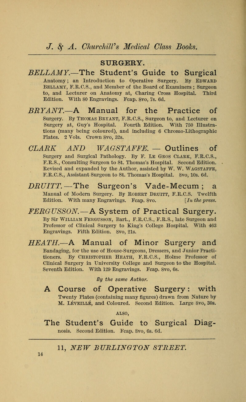 SURGERY. BELLAMY.—The Student's Guide to Surgical Anatomy; an Introduction to Operative Surgery. By Edward Bellamy, F.R.C.S., and Member of the Board of Examiners ; Surgeon to, and Lecturer on Anatomy at, Charing Cross Hospital. Third Edition. With 80 Engravings. Fcap. 8vo, 7s. 6d. BRYANT.—A Manual for the Practice of Surgery. By Thomas Bryant, F.R.C.S., Surgeon to, and Lecturer on Surgery at, Guy's Hospital. Fourth Edition. With 750 Illustra- tions (many being coloured), and including 6 Chromo-Lithographic Plates. 2 Vols. Crown 8vo, 32s. CLARK AND WAGSTAFFE. — Outlines of Surgery and Surgical Pathology. By F. Le Gros Clark, F.R.C.S., F.R..S., Consulting Surgeon to St. Thomas's Hospital. Second Edition. Revised and expanded by the Author, assisted by W. W. Wagstappe, F.R.C.S., Assistant Surgeon to St. Thomas's Hospital. 8vo, 10s. 6d. DRUITT.— The Surgeon's Vade-Mecum ; a Manual of Modern Surgery. By Robert Druitt, F.R.C.S. Twelfth Edition. With many Engravings. Fcap. 8vo. [In the press. FERGUSSON.—A System of Practical Surgery. By Sir William Fergusson, Bart., F.R.C.S., F.R.S., late Surgeon and Professor of Clinical Surgery to King's College Hospital. With 463 Engravings. Fifth Edition. 8vo, 21s. HEATH.—A Manual of Minor Surgery and Bandaging, for the use of House-Surgeons, Dressers, and Junior Practi- tioners. By Christopher Heath, F.R.C.S., Holme Professor of Clinical Surgery in University College and Surgeon to the Hospital. Seventh Edition. With 129 Engravings. Fcap. 8vo, 6s. By the same Author. A Course of Operative Surgery: with Twenty Plates (containing many figures) drawn from Nature by M. LEVEILLE, and Coloured. Second Edition. Large 8vo, 30s. ALSO, The Student's Guide to Surgical Diag- nosis. Second Edition. Fcap. 8vo, 6s. 6d. 11, NEW BURLINGTON STREET.