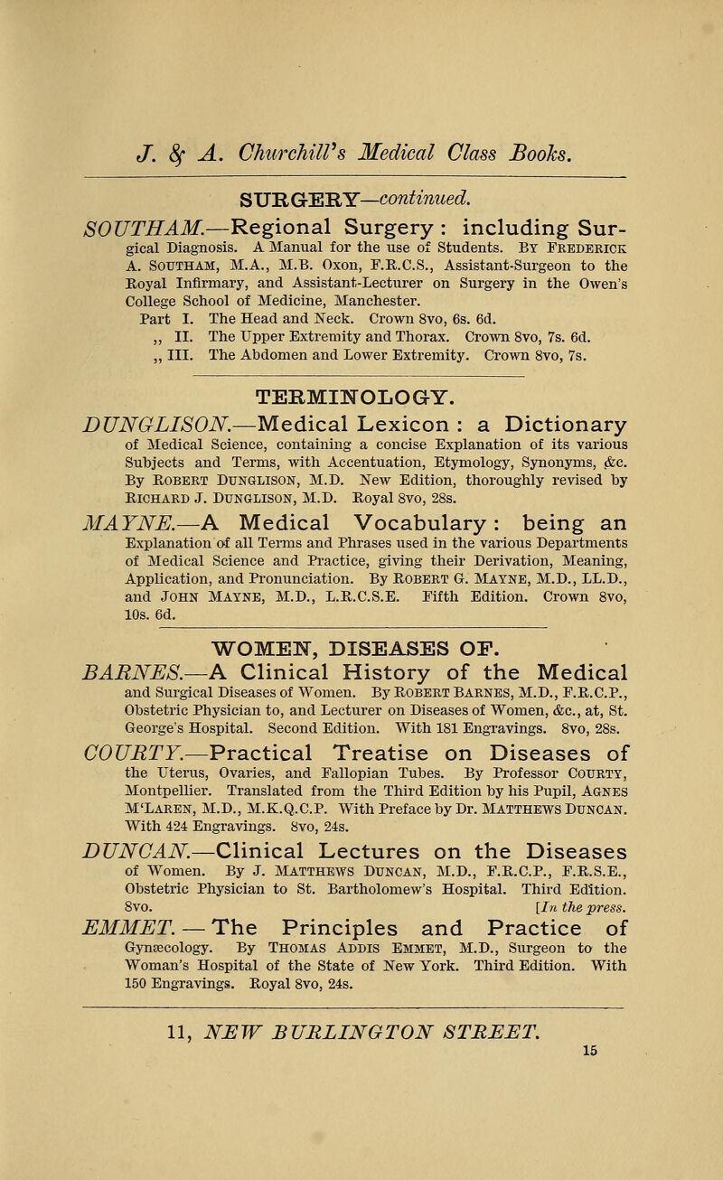 SURGERY—continued. SOUTH AM.—Regional Surgery : including Sur- gical Diagnosis. A Manual for the use of Students. By Frederick A. Southam, M.A., M.B. Oxon, F.R.C.S., Assistant-Surgeon to the Royal Infirmary, and Assistant-Lecturer on Surgery in the Owen's College School of Medicine, Manchester. Part I. The Head and Neck. Crown 8vo, 6s. 6d. ,, II. The Upper Extremity and Thorax. Crown 8vo, 7s. 6d. „ III. The Abdomen and Lower Extremity. Crown 8vo, 7s. TERMINOLOGY. DUNGLISON.—Medical Lexicon : a Dictionary of Medical Science, containing a concise Explanation of its various Subjects and Terms, with Accentuation, Etymology, Synonyms, &c. By Robert Dunglison, M.D. ISTew Edition, thoroughly revised by Richard J. Dunglison, M.D. Royal 8vo, 28s. MAYNE.—A Medical Vocabulary: being an Explanation of all Terms and Phrases used in the various Departments of Medical Science and Practice, giving their Derivation, Meaning, Application, and Pronunciation. By Robert G-. Mayne, M.D., LL.D., and JOHN MAYNE, M.D., L.R.C.S.E. Fifth Edition. Crown 8vo, 10s. 6d. WOMEN, DISEASES OF. BARNES.—A Clinical History of the Medical and Surgical Diseases of Women. By Robert Barnes, M.D., F.R.C.P., Obstetric Physician to, and Lecturer on Diseases of Women, &c, at, St. George's Hospital. Second Edition. With 181 Engravings. 8vo, 28s. COURTY.—Practical Treatise on Diseases of the Uterus, Ovaries, and Fallopian Tubes. By Professor Courty, Montpellier. Translated from the Third Edition by his Pupil, Agnes M'LAREN, M.D., M.K.Q.C.P. With Preface by Dr. MATTHEWS DUNCAN. With 424 Engravings. 8vo, 24s. DUNCAN.—Clinical Lectures on the Diseases of Women. By J. Matthews Duncan, M.D., F.R.C.P., F.R.S.E., Obstetric Physician to St. Bartholomew's Hospital. Third Edition. 8vo. [In the press. EMMET. —The Principles and Practice of Gynaecology. By Thomas Addis Emmet, M.D., Surgeon to the Woman's Hospital of the State of New York. Third Edition. With 150 Engravings. Royal 8vo, 24s.