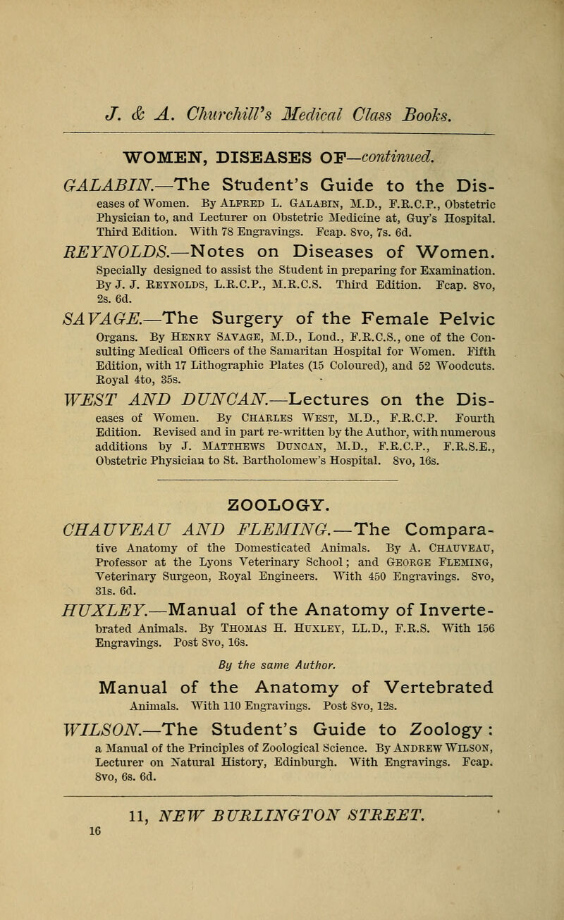 WOMEN, DISEASES OF—continued. GALABIN.—The Student's Guide to the Dis- eases of women. By Alfred L. Galabin, M.D., F.R.C.P., Obstetric Physician to, and Lecturer on Obstetric Medicine at, Guy's Hospital. Third Edition. With 78 Engravings. Ecap. 8vo, 7s. 6d. REYNOLDS.—Notes on Diseases of Women. Specially designed to assist the Student in preparing for Examination. By J. J. Reynolds, L.R.C.P., M.E.C.S. Third Edition. Ecap. 8vo, 2s. 6d. SAVAGK—The Surgery of the Female Pelvic Organs. By Henry Savage, M.D., Lond., F.R.C.S., one of the Con- sulting Medical Officers of the Samaritan Hospital for Women. Eifth Edition, with 17 Lithographic Plates (15 Coloured), and 52 Woodcuts. Royal 4to, 35s. WEST AND DUNCAN—Lectures on the Dis- eases of Women. By Charles West, M.D., F.R.C.P. Eourth Edition. Revised and in part re-written by the Author, with numerous additions by J. Matthews Duncan, M.D., E.R.C.P., F.R.S.E., Obstetric Physician to St. Bartholomew's Hospital. 8vo, 16s. ZOOLOGY. CHAUVEAU AND FLEMING.—The Compara- tive Anatomy of the Domesticated Animals. By A. Chauveatj, Professor at the Lyons Veterinary School; and George Fleming, Veterinary Surgeon, Royal Engineers. With 450 Engravings. 8vo, 31s. 6d. HUXLEY.—Manual of the Anatomy of Inverte- brated Animals. By Thomas H. Huxley, LL.D., F.R.S. With 156 Engravings. Post 8vo, 16s. By the same Author. Manual of the Anatomy of Vertebrated Annuals. With 110 Engravings. Post 8vo, 12s. WILSON.—The Student's Guide to Zoology : a Manual of the Principles of Zoological Science. By Andrew Wilson, Lecturer on Natural History, Edinburgh. With Engravings. Fcap. 8vo, 6s. 6d. 11, NEW BURLINGTON STREET.