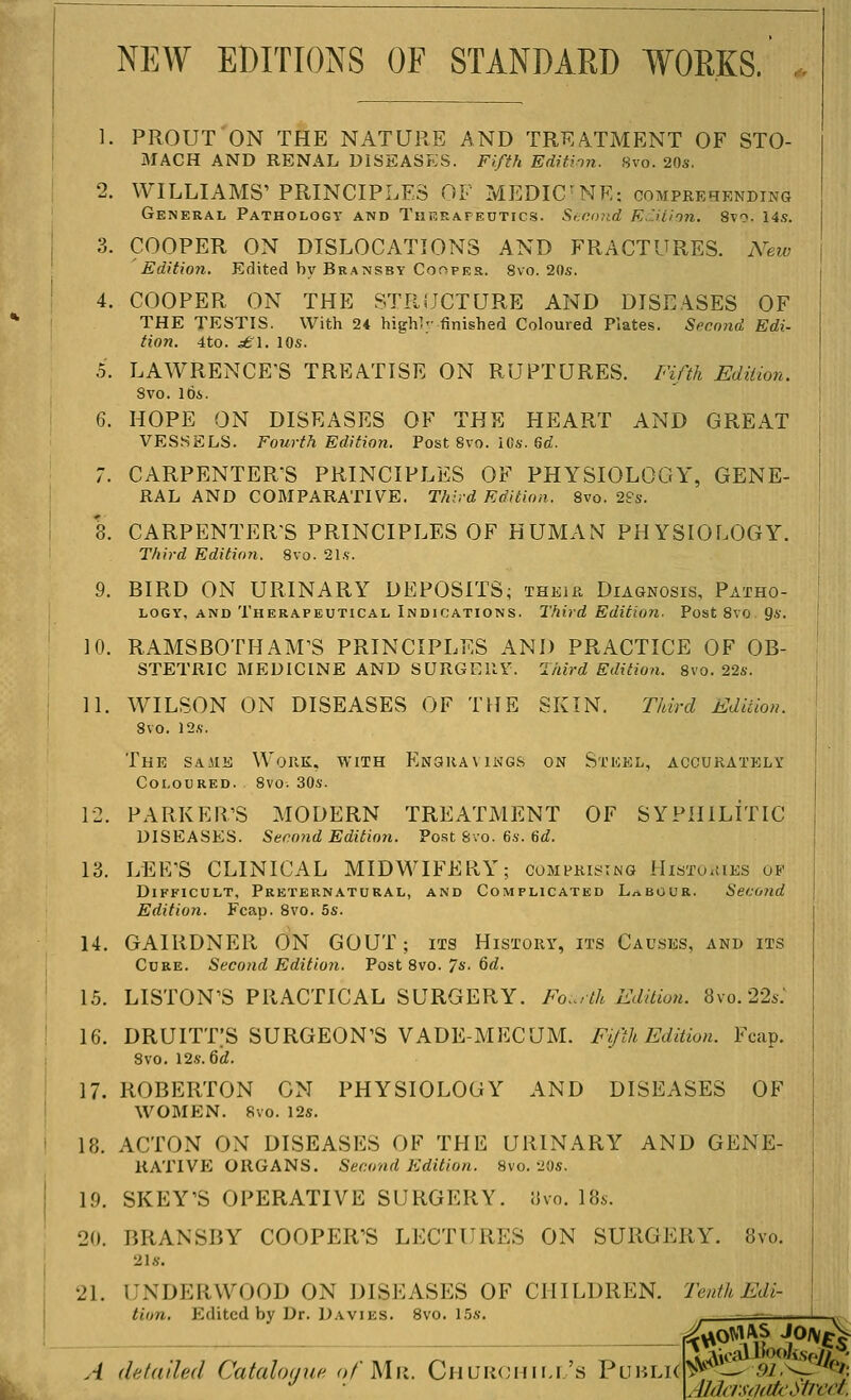 NEW EDITIONS OF STANDARD WORKS. 1. PROUTON THE NATURE AND TREA.TMENT OF STO- MACH AND RENAL DISEASES. Fifth Edition. 8vo. 20s. 2. WILLIAMS' PRINCIPLES OF MEDICNE: comprehending General Pathology and Thbrafeutics. Second E.Htion. Sto. 14s. 3. COOPER ON DISLOCATIONS AND FRACTURES. New Edition. Edited by Bransby Cooper. 8vo. 20s. 4. COOPER ON THE STRiJCTURE AND DISEASES OF THE TESTIS. With 24 highly finished Coloured Plates. Spcnnd Edi- tion. 4to. ^■'1. 10s. 5. LAWRENCE'S TREATISE ON RUPTURES. Fifth Edition. 8vo. Ids. 6. HOPE ON DISEASES OF THE HEART AND GREAT VESSELS. Fourth Edition. Post Svo. ICs. 6«Z. 7. CARPENTER'S PRINCIPLES OF PHYSIOLOGY, GENE- RAL AND COMPARATIVE. Third Edition. 8vo. 2fs. 8. CARPENTER'S PRINCIPLES OF HUMAN PHYSIOLOGY. Third Edition. 8vo. Sis. 9. BIRD ON URINARY DEPOSITS; their Diagnosis, Patho- logy, AND Therapeutical Indications. Third Edition. Post Svo 9s. 10. RAMSBOTHAM'S PRINCIPLES AND PRACTICE OF OB- STETRIC MEDICINE AND SURGERY. Third Edition. 8vo. 22s. H. W^ILSON ON DISEASES OF THE SKIN. Third Edition. 8vo. 12s. The sajie Work, with Eng)iia\ikgs on Sticel, accurately Coloured. 8vo. 30s. 12. PARKER'S MODERN TREATMENT OF SYPHILITIC DISEASES. Second Edition. Post Svo. 6s. 6^. 13. LEE'S CLINICAL MIDWIFERY; comprising HisTo.tiES of Difficult, Preternatural, and Complicated Labour. Second Edition. Fcap. Svo. 5s. 14. GAIRDNER ON GOUT; its History, its Cacses, and its Cure. Second Edition. Post Svo. Js. Qd. 15. LISTON'S PRACTICAL SURGERY. Fo..:th Edition. 8vo.22s: 16. DRUITTIS SURGEON'S VADE-MECUM. Fifth Edition. Fcap. 8vo. 12.S. 6if. 17. ROBERTON ON PHYSIOLOGY AND DISEASES OF WOMEN. 8vo. 12s. 18. ACTON ON DISEASES OF THE URINARY AND GENE- RATIVE ORGANS. Second Edition. Svo. 20s. 19. SKEY'S OPERATIVE SURGERY. 8vo. 18s. 20. BRANSBY COOPER'S LECTURES ON SURGERY. Svo. 2 is. 21. UNDERWOOD ON DISEASES OF CHILDREN. Tenth Edi- tion, Edited by Dr. Davies. Svo. 15s. laical lJoo/v,sY.//5 A detailed Catalomie o/Mii. Church ill's YmMAiW^--^ m.^^)}