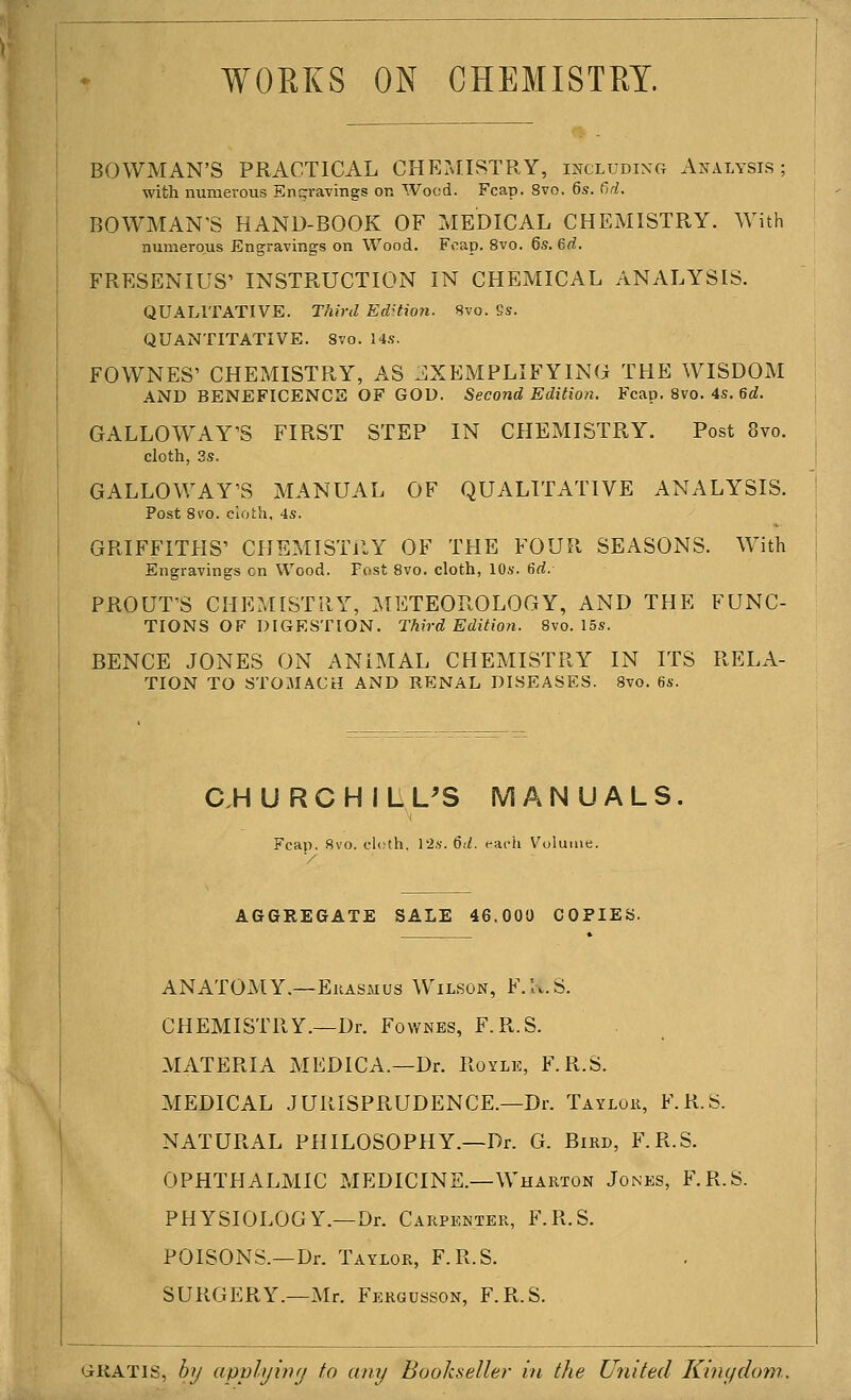 WORKS ON CHEMISTRY. BOWMAN'S PRACTICAL CHEMISTRY, including A^^\lysis ; with numerous Engravings on Wood. Fcap. 8vo. 6s. Cid. BOWMAN'S HAND-BOOK OF MEDICAL CHEMISTRY. With numerous Engravings on Wood. Foap. 8vo. 6s. 6rf. FRESENIUS' INSTRUCTION IN CHEMICAL ANALYSIS. QUALITATIVE. Third Edition. 8vo. 9s. QUANTITATIVE. Svo. 14s, FOWNES' CHEMISTRY, AS jIXEMPLIFYING THE WISDOM AND BENEFICENCE OF GOD. Second Editio7i. Fcap. Svo. 4s. 6d. GALLOWAY'S FIRST STEP IN CHEMISTRY. Post Svo. cloth, 3s. GALLOWAY'S MANUAL OF QUALITATIVE ANALYSIS. Post Svo. cioth, 4s. GRIFFITHS' CHEMISTRY OF THE FOUR SEASONS. With Engravings en Wood. Post Svo. cloth, 10s. 6rf. PROUT'S CHE?^nSTRY, METEOROLOGY, AND THE FUNC- TIONS of digestion. Third Edition. Svo. 15s. BENCE JONES ON ANIMAL CHEMISTRY IN ITS RELA- TION TO STOMACH AND RENAL DISEASES. Svo. 6s. C.H U R C H I L L^S MANUALS Fcap. Svo. cloth, 12.v. 6d. each Volume. AGGREGATE SALE 46.000 COPIES. ANATOMY.—Ekasmus Wilson, F.lv.S. CHEMISTRY.—Dr. Fownes, F.R.S. MATERIA MEDICA.—Dr. Royle, F.R.S. MEDICAL JURISPRUDENCE.—Dr. Taylok, F.R.S. NATURAL PHILOSOPHY.—Dr. G. Bird, F.R.S. OPHTHALMIC MEDICINE.—Wharton Jonks, F.R.S. PHYSIOLOGY.—Dr. Carpenter, F.R.S. POISONS.—Dr. Taylor, F.R.S. SURGERY.—Mr. Fergusson, F.R.S. GRATIS, bij apphjwfj to any Bookseller in the United Ki^iydom..