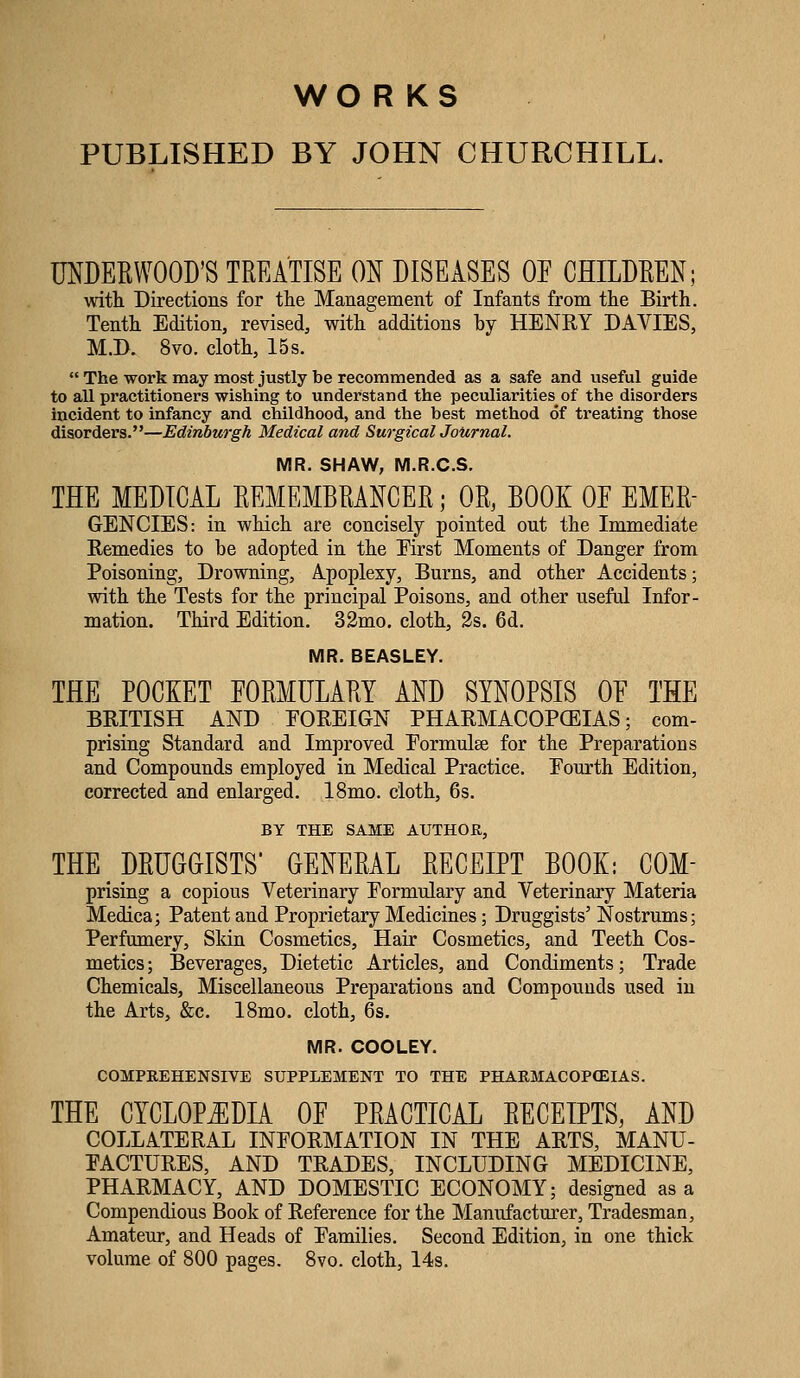 wo R KS PUBLISHED BY JOHN CHURCHILL. UNDEEWOOD'S TREATISE ON DISEASES OE CHILDEEN; with Directions for the Management of Infants from tlie Birth. Tenth Edition, revised, with^ additions by HENRY DAVIES, M.D. 8vo. cloth, 15 s. The work may most justly be recommended as a safe and useful guide to all practitioners wishing to understand the peculiarities of the disorders incident to infancy and childhood, and the best method of treating those disorders.—Edinburgh Medical and SurgicalJoUrnal. MR. SHAW, M.R.C.S. THE MEDICAL EEMEMBRANCER; OR, BOOK OE EMER- GENCIES: in which are concisely pointed out the Immediate Remedies to be adopted in the Eirst Moments of Danger from Poisoning, Drowning, Apoplexy, Burns, and other Accidents; with the Tests for the principal Poisons, and other useful Infor- mation. Third Edition. 32mo. cloth, 2s. 6d. MR. BEASLEY. THE POCKET FORMULARY AND SYNOPSIS OE THE BRITISH AND FOREIGN PHARMACOPOEIAS; com- prising Standard and Improved Eormulse for the Preparations and Compounds employed in Medical Practice. Fourth Edition, corrected and enlarged. 18mo. cloth, 6s. BY THE SAME AUTHOR, THE DRUGGISTS* GENERAL RECEIPT BOOK: COM- prising a copious Veterinary Eormulary and Veterinary Materia Medica; Patent and Proprietary Medicines; Druggists' Nostrums; Perfumery, Skin Cosmetics, Hair Cosmetics, and Teeth Cos- metics; Beverages, Dietetic Articles, and Condiments; Trade Chemicals, Miscellaneous Preparations and Compounds used in the Arts, &c. 18mo. cloth, 6s. MR. COOLEY. COMPREHENSIVE SUPPLEMENT TO THE PHARMACOPEIAS. THE CYCLOPiEDIA OE PRACTICAL RECEIPTS, AND COLLATERAL INFORMATION IN THE ARTS, MANU- FACTURES, AND TRADES, INCLUDING MEDICINE, PHARMACY, AND DOMESTIC ECONOMY; designed as a Compendious Book of Reference for the Manufacturer, Tradesman, Amateur, and Heads of Families. Second Edition, in one thick volume of 800 pages. 8vo. cloth, 14s.