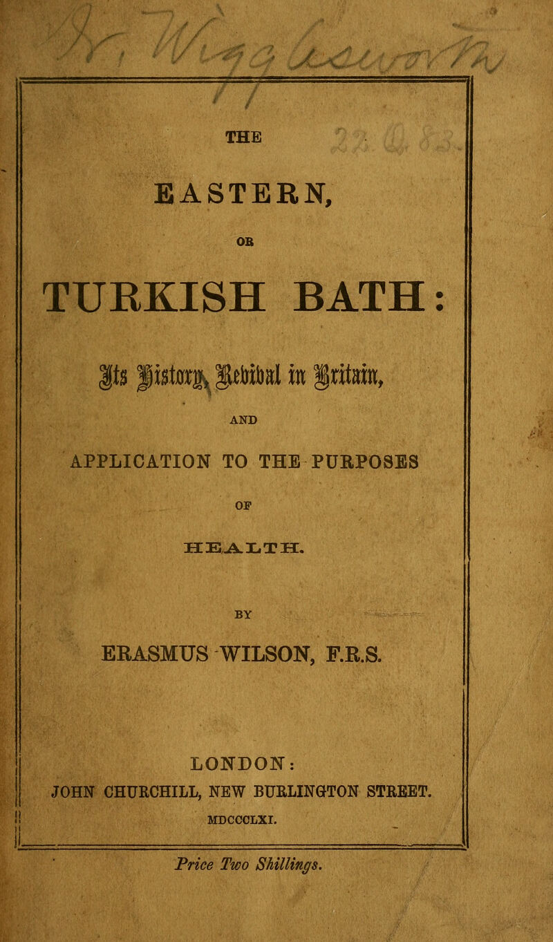 THE EASTERN, OB TURKISH BATH Its listorjy^SlelrJbsl in Iritain, AND APPLICATION TO THE PURPOSES OP BY ERASMUS WILSON, F.R.S. LONDON: JOHN CHURCHILL, NEW BURLINGTON STREET. MDCCOLXI. Price Two Shillings.