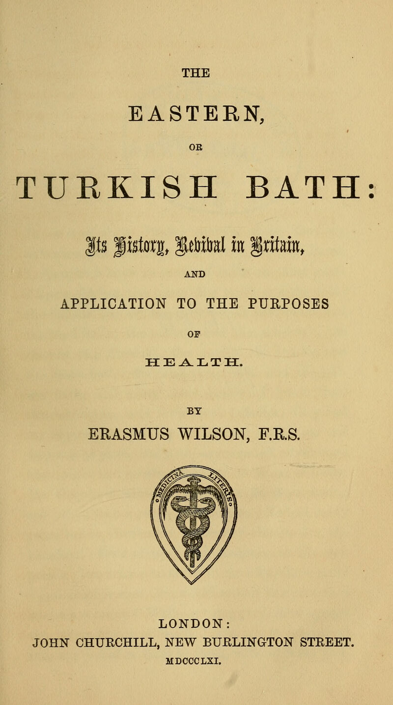 EASTERN, OE TURKISH BATH AND APPLICATION TO THE PUEPOSES OF HEALTH. BY ERASMUS WILSON, F.RS. LONDON: JOHN CHURCHILL, NEW BUELINGTON STREET. MDCCCLXI.