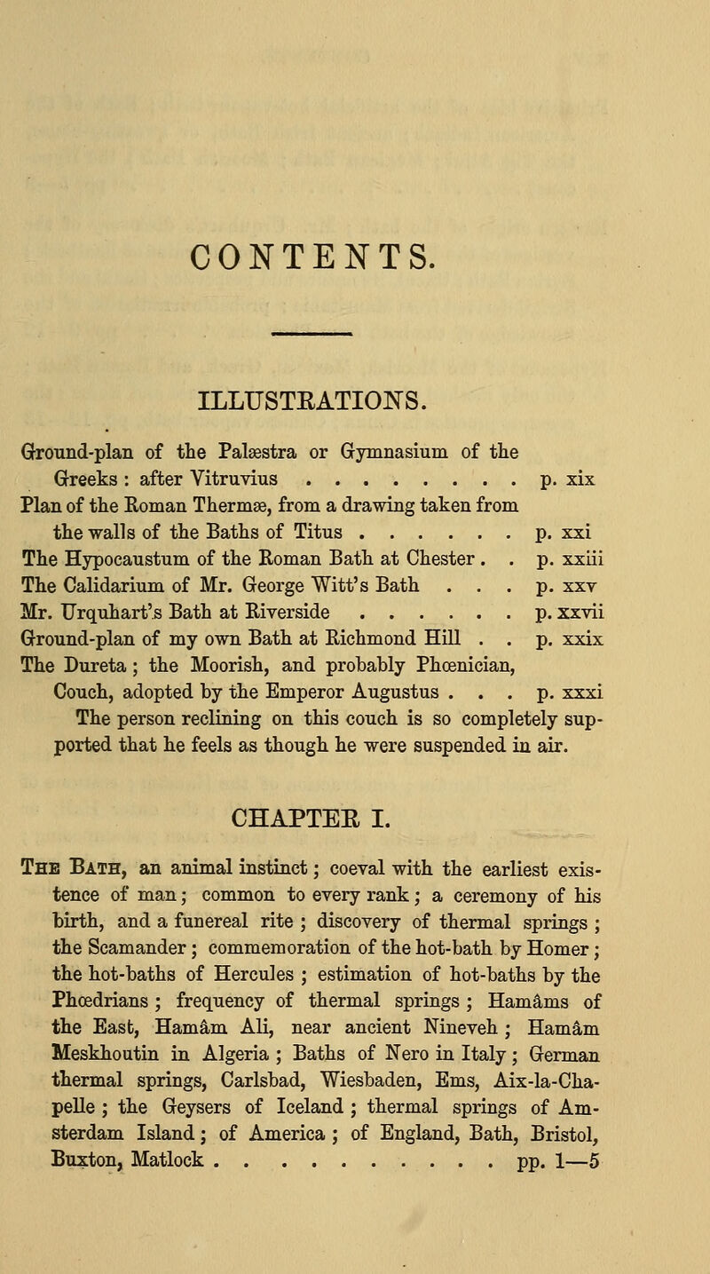 CONTENTS. ILLUSTRATIONS. Ground-plan of the Palaestra or Gymnasium of tlie Greeks : after Vitruvius p. xix Plan of the Roman Thermae, from a drawing taken from the -walls of the Baths of Titus p. xxi The Hypocaustum of the Roman Bath at Chester. . p. xxiii The Calidarium of Mr. George Witt's Bath . . .p. xxv Mr. Frquhart's Bath at Riverside p. xxvii Ground-plan of my own Bath at Richmond Hill . . p. xxix The Dureta; the Moorish, and probably Phoenician, Couch, adopted by the Emperor Augustus ... p. xxxi The person reclining on this couch is so completely sup- ported that he feels as though he were suspended in air. CHAPTEE I. The Bath, an animal instinct; coeval with the earliest exis- tence of man; common to every rank; a ceremony of his birth, and a funereal rite ; discovery of thermal springs ; the Scamander; commemoration of the hot-bath by Homer; the hot-baths of Hercules ; estimation of hot-baths by the Phcedrians; frequency of thermal springs ; Ham^ms of the East, Hamam Ali, near ancient Nineveh ; Ham^m Meskhoutin in Algeria ; Baths of Nero in Italy; German thermal springs, Carlsbad, Wiesbaden, Ems, Aix-la-Cha- pelle ; the Geysers of Iceland; thermal springs of Am- sterdam Island; of America ; of England, Bath, Bristol, Buxton, Matlock pp. 1—5