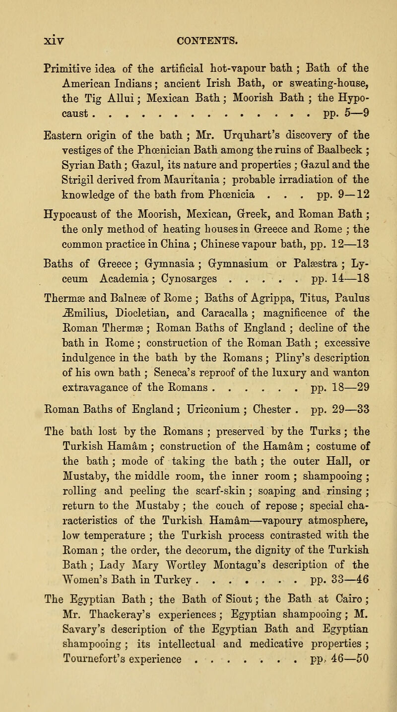 Primitive idea of the artificial hot-vapour bath ; Bath of the American Indians; ancient Irish Bath, or sweating-house, the Tig Allui; Mexican Bath; Moorish Bath ; the Hypo- caust pp. 5—9 Eastern origin of the bath ; Mr. TJrquhart's discovery of the vestiges of the Phoenician Bath among the ruins of Baalbeck ; Syrian Bath; Gazul, its nature and properties ; Gazul and the Strigil derived from Mauritania ; probable irradiation of the knowledge of the bath from Phoenicia . . . pp. 9—12 Hypocaust of the Moorish, Mexican, Greek, and Eoman Bath ; the only method of heating houses in Greece and Rome ; the common practice in China ; Chinese vapour bath, pp. 12—13 Baths of Greece; Gymnasia ; Gymnasium or Palsestra ; Ly- ceum Academia ; Cynosarges pp. 14—18 Therm® and Balnese of Rome ; Baths of Agrippa, Titus, Paulus ^milius, Diocletian, and Caracalla ; magnificence of the Roman Thermse ; Roman Baths of England ; decline of the bath in Rome ; construction of the Roman Bath ; excessive indulgence in the bath by the Romans ; Pliny's description of his own bath ; Seneca's reproof of the luxury and wanton extravagance of the Romans pp. 18—29 Roman Baths of England ; Uriconium ; Chester . pp. 29—33 The bath lost by the Romans ; preserved by the Turks ; the Turkish Hamam ; construction of the HamS,m ; costume of the bath; mode of taking the bath ; the outer Hall, or Mustaby, the middle room, the inner room ; shampooing ; rolling and peeling the scarf-skin ; soaping and rinsing ; return to the Mustaby ; the couch of repose ; special cha- racteristics of the Turkish Hamam—vapoury atmosphere, low temperature ; the Turkish process contrasted with the Roman ; the order, the decorum, the dignity of the Turkish Bath ; Lady Mary Wortley Montagu's description of the Women's Bath in Turkey pp. 33—46 The Egyptian Bath ; the Bath of Siout; the Bath at Cairo ; Mr. Thackeray's experiences; Egyptian shampooing; M. Savary's description of the Egyptian Bath and Egyptian shampooing ; its intellectual and medicative properties ; Toui-nefort's experience pp.- 46—50