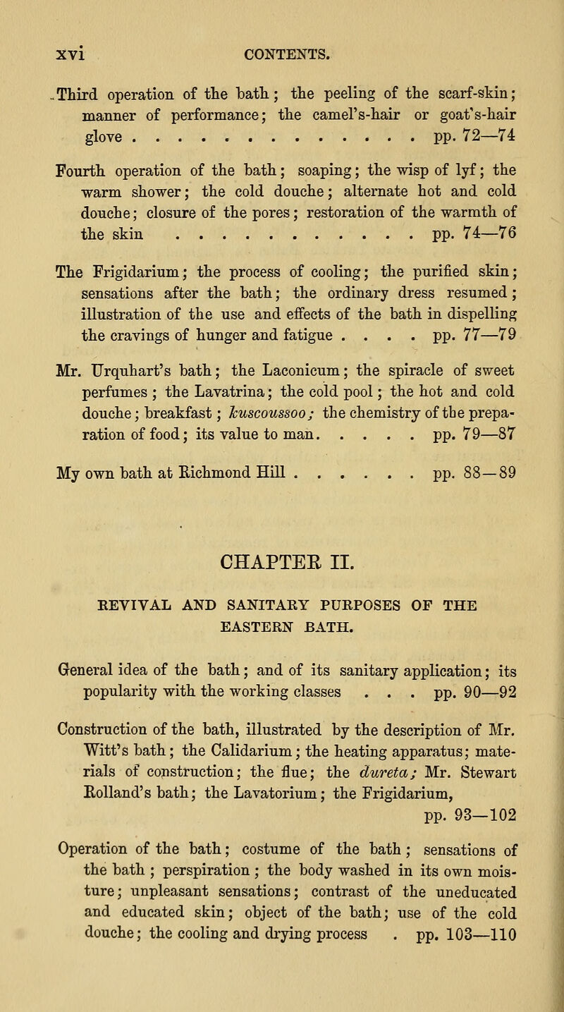 -Third operation of the bath; the peeling of the scarf-skin; manner of performance; the camel's-hair or goat's-hair glove pp. 72—74 Fourth operation of the bath; soaping; the wisp of lyf; the warm shower; the cold douche; alternate hot and cold douche; closure of the pores; restoration of the warmth of the skin pp. 74—76 The Frigidarium; the process of cooling; the purified skin; sensations after the bath; the ordinary dress resumed; illustration of the use and effects of the bath in dispelling the cravings of hunger and fatigue .... pp. 77—79 Mr. TJrquhart's bath; the Laconicum; the spiracle of sweet perfumes ; the Lavatrina; the cold pool; the hot and cold douche; breakfast; Jcuscoussoo; the chemistry of the prepa- ration of food; its value to man pp.79—87 My own bath at Richmond Hill pp. 88—89 CHAPTEE II. REVIVAL AND SANITAEY PURPOSES OF THE EASTERN BATH. General idea of the bath; and of its sanitary application; its popularity with the working classes . . . pp. 90—92 Construction of the bath, illustrated by the description of Mr, Witt's bath; the Calidarium; the heating apparatus; mate- rials of construction; the flue; the dureta; Mr. Stewart Eolland's bath; the Lavatorium; the Frigidarium, pp. 93—102 Operation of the bath; costume of the bath ; sensations of the bath ; perspiration ; the body washed in its own mois- ture; unpleasant sensations; contrast of the uneducated and educated skin; object of the bath; use of the cold douche; the cooling and drying process . pp. 103—110