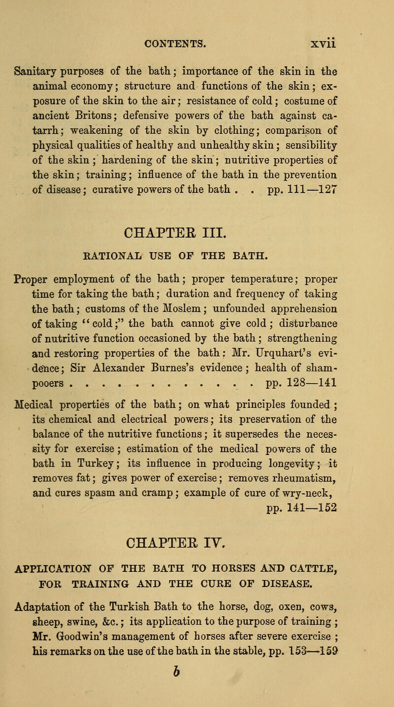 CONTENTS. XVll Sanitary purposes of the bath; importance of the skin in the animal economy; structure and functions of the skin; ex- posure of the skin to the air; resistance of cold; costume of ancient Britons; defensive powers of the bath against ca- tarrh; weakening of the skin by clothing; comparison of physical qualities of healthy and unhealthy skin; sensibility of the skin ; hardening of the skin; nutritive properties of the skin; training; influence of the bath in the prevention of disease; curative powers of the bath . . pp. Ill—127 CHAPTEE III. RATIONAL USE OP THE BATH. Proper emplojrment of the bath; proper temperature; proper time for taking the bath; duration and frequency of taking the bath; customs of the Moslem; unfounded apprehension of taking **cold; the bath cannot give cold; disturbance of nutritive function occasioned by the bath; strengthening and restoring properties of the bath: Mr. Urquhart's evi- dence; Sir Alexander Burnes's evidence; health of sham- pooers pp. 128—141 Medical properties of the bath; on what principles founded ; its chemical and electrical powers; its preservation of the balance of the nutritive functions; it supersedes the neces- sity for exercise; estimation of the medical powers of the bath in Turkey; its influence in producing longevity; it removes fat; gives power of exercise; removes rheumatism, and cures spasm and cramp; example of cure of wry-neck, pp. 141—152 CHAPTEE ly. APPLICATION OF THE BATH TO HORSES AND CATTLE, FOR TRAINING AND THE CURE OF DISEASE. Adaptation of the Turkish Bath to the horse, dog, oxen, cows, gheep, swine, &c.; its application to the purpose of training ; Mr. Goodwin's management of horses after severe exercise ; his remarks on the use of the bath in the stable, pp. 153—159 h