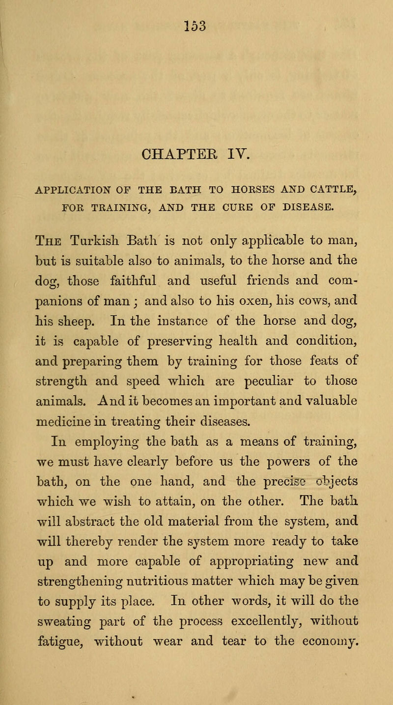 CHAPTER IV. APPLICATION OF THE BATH TO HORSES AND CATTLE, FOR TRAINING, AND THE CURE OF DISEASE. The TLirkish Bath is not only applicable to man, but is suitable also to animals, to the horse and the dog, those faithful and useful friends and com- panions of man; and also to his oxen, his cows, and his sheep. In the instance of the horse and dog, it is capable of preserving health and condition, and preparing them by training for those feats of strength and speed which are peculiar to those animals. And it becomes an important and valuable medicine in treating their diseases. In employing the bath as a means of training, we must have clearly before us the powers of the bath, on the one hand, and the precise objects which we wish to attain, on the other. The bath will abstract the old material from the system, and will thereby render the system more ready to take up and more capable of appropriating new and strengthening nutritious matter which maybe given to supply its place. In other words, it will do the sweating part of the process excellently, without fatigue, without wear and tear to the economy.