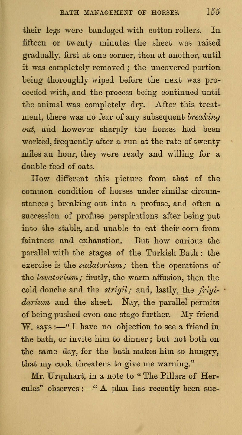 their legs were bandaged with cotton rollers. In fifteen or twenty minutes the sheet was raised gradually, first at one corner, then at another, until it was completely removed ; the uncovered portion being thoroughly vv^iped before the next was pro- ceeded with, and the process being continued until the animal was completely dry. After this treat- ment, there was no fear of any subsequent hrealcing out, and however sharply the horses had been worked, frequently after a run at the rate of twenty miles an hour, they were ready and willing for a double feed of oats. How different this picture from that of the common condition of horses under similar circum- stances ; breaking out into a profuse, and often a succession of profuse perspirations after being put into the stable, and unable to eat their corn from faintness and exhaustion. But how curious the parallel with the stages of the Turkish Bath : the exercise is the sudatorium; then the operations of the lavatorium; firstly, the warm affusion, then the cold douche and the strigil; and, lastly, the frigi- darium and the sheet. Nay, the parallel permits of being pushed even one stage further. My friend W. says :— I have no objection to see a friend in the bath, or invite him to dinner j but not both on the same day, for the bath makes him so hungry, that my cook threatens to give me warning. Mr. Urquhart, in a note to  The Pillars of Her- cules observes :— A plan has recently been sue-