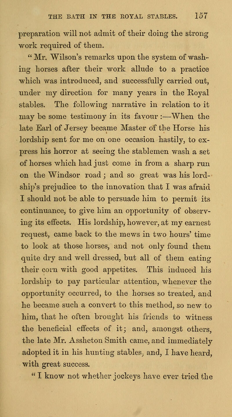 THE BATH IN THE ROYAL STABLES. lo7 preparation will not admit of their doing the strong work required of them.  Mr. Wilson's remarks upon the system of wash- ing horses after their work allude to a practice which was introduced, and successfully carried out, under my direction for many years in the Royal stables. The following narrative in relation to it may be some testimony in its favour :—When the late Earl of Jersey became Master of the Horse his lordship sent for me on one occasion hastily, to ex- press his horror at seeing the stablemen wash a set of horses which had just come in from a sharp run on the Windsor road; and so great was his lord- ship's prejudice to the innovation that I was afraid I should not be able to persuade him to permit its continuance, to give him an opportunity of observ- ing its effects. His lordship, however, at my earnest request, came back to the mev/s in two hours' time to look at those horses, and not only found them quite dry and well dressed, but all of them eating their corn with good appetites. This induced his lordship to pay particular attention, whenever the opportunity occurred, to the horses so treated, and he became such a convert to this method, so new to him, that he often brought his friends to witness the beneficial effects of it; and, amongst others, the late Mr. Assheton Smith came, and immediately a;dopted it in his hunting stables^ and, I have heard, with great success.