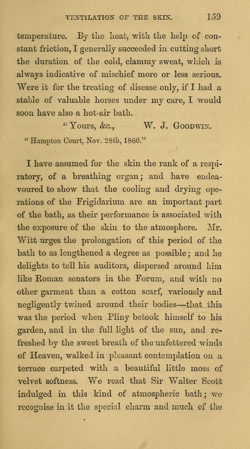 VENTILATION OF THE SKIN. lo9 temperature. By tlie lieat, witli the help of con- stant friction, I generally succeeded in cutting short the duration of the cold, clammy sweat, which is always indicative of mischief more or less serious. Were it for the treating of disease only, if I had a stable of valuable horses under my care, I would soon have also a hot-air bath. '•Yours, &c., W. J. Goodwin. Hampton Court, Nov. 28tli, I860. I have assumed for the skin the rank of a respi- ratory, of a breathing organ; and have endea- voured to show that the cooling and drying ope- rations of the Frigidarium are an important part of the bath, as their performance is associated with the exposure of the skin to the atmosphere. Mr. Witt urges the prolongation of this period of the bath to as lengthened a degree as possible; and he delights to tell his auditors, dispersed around him like Eoman senators in the Forum, and with no other garment than a cotton scarf, variously and negligently twined around their bodies—that this was the period when Pliny betook himself to his garden, and in the full light of the sun, and re- freshed by the sweet breath of the unfettered winds of Heaven, walked in pleasant contemplation on a terrace carpeted with a beautiful little moss of velvet softness. We read that Sir Walter Scott indulged in this kind of atmospheric bath; w^e recognise in it the special charm and much of the