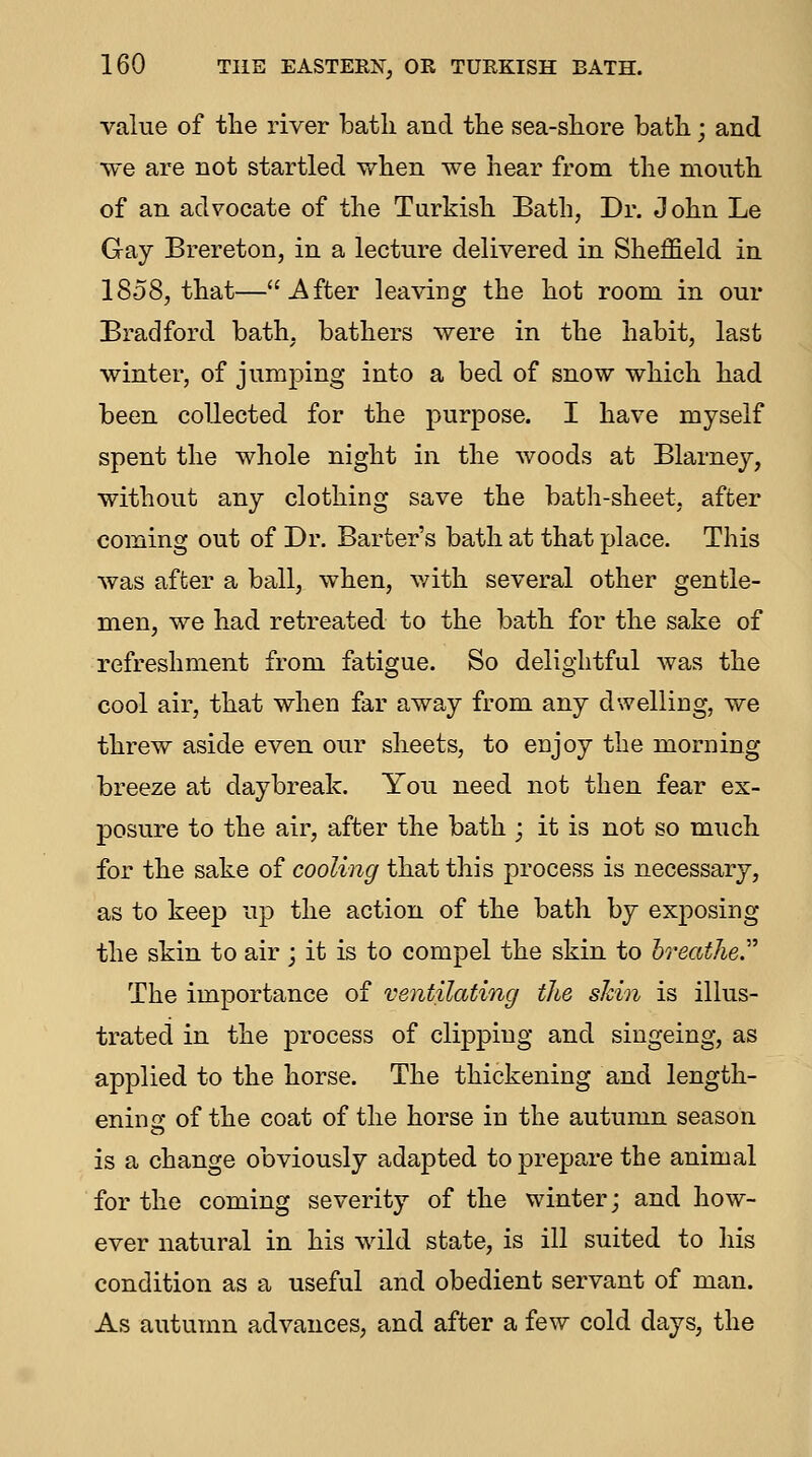 value of tlie river bath and the sea-shore bath; and we are not startled when we hear from the mouth of an advocate of the Turkish Bath, Dr. John Le Gay Brereton, in a lecture delivered in Sheffield in 1858, that—After leaving the hot room in our Bradford bath, bathers were in the habit, last winter, of jumping into a bed of snow which had been collected for the purpose. I have myself spent the whole night in the woods at Blarney, without any clothing save the bath-sheet, after coming out of Dr. Barter's bath at that place. This was after a ball, when, v/ith several other gentle- men, we had retreated to the bath for the sake of refreshment from fatigue. So delightful was the cool air, that when far away from any dwelling, we threw aside even our sheets, to enjoy the morning breeze at daybreak. You need not then fear ex- posure to the air, after the bath ; it is not so much for the sake of cooling that this process is necessary, as to keep up the action of the bath by exposing the skin to air ; it is to compel the skin to hreather The importance of ventilating the shin is illus- trated in the process of clipping and singeing, as applied to the horse. The thickening and length- ening of the coat of the horse in the autumn season is a change obviously adapted to prepare the animal for the coming severity of the winter; and how- ever natural in his wild state, is ill suited to his condition as a useful and obedient servant of man. As autumn advances, and after a few cold days, the