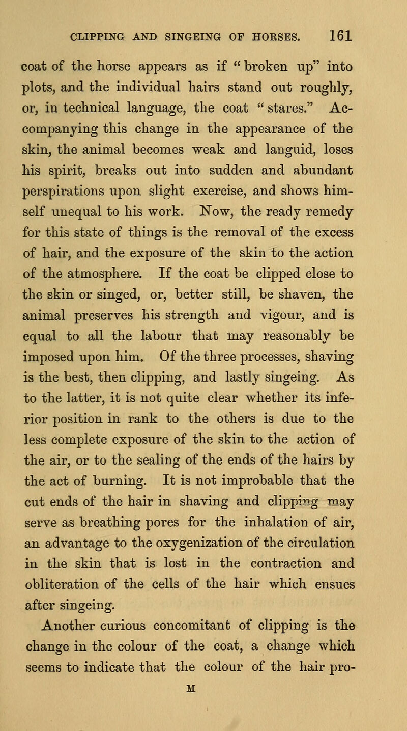 coat of the horse appears as if  broken up into plots, and the individual hairs stand out roughly, or, in technical language, the coat  stares. Ac- companying this change in the appearance of the skin, the animal becomes weak and languid, loses his spirit, breaks out into sudden and abundant perspirations upon slight exercise, and shows him- self unequal to his work. Now, the ready remedy for this state of things is the removal of the excess of hair, and the exposure of the skin to the action of the atmosphere. If the coat be clipped close to the skin or singed, or, better still, be shaven, the animal preserves his strength and vigour, and is equal to all the labour that may reasonably be imposed upon him. Of the three processes, shaving is the best, then clipping, and lastly singeing. As to the latter, it is not quite clear whether its infe- rior position in rank to the others is due to the less complete exposure of the skin to the action of the air, or to the sealing of the ends of the hairs by the act of burning. It is not improbable that the cut ends of the hair in shaving and clipping may serve as breathing pores for the inhalation of air, an advantage to the oxygenization of the circulation in the skin that is lost in the contraction and obliteration of the cells of the hair which ensues after singeing. Another curious concomitant of clipping is the change in the colour of the coat, a change which seems to indicate that the colour of the hair pro- M