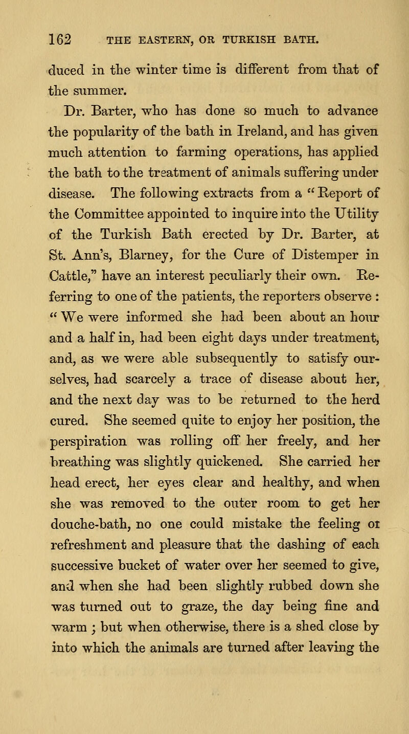 duced in the winter time is different from that of the summer. Dr. Barter, who has done so much to advance the popularity of the bath in Ireland, and has given much attention to farming operations, has applied the bath to the treatment of animals suffering under disease. The following extracts from a  Keport of the Committee appointed to inquire into the Utility of the Turkish Bath erected by Dr. Barter, at St. Ann's, Blarney, for the Cure of Distemper in Cattle, have an interest peculiarly their own. Be- ferring to one of the patients, the reporters observe :  We were informed she had been about an howc and a half in, had been eight days under treatment, and, as we were able subsequently to satisfy our- selves, had scarcely a trace of disease about her, and the next day was to be returned to the herd cured. She seemed quite to enjoy her position, the perspiration was rolling off her freely, and her breathing was slightly quickened. She carried her head erect, her eyes clear and healthy, and when she was removed to the outer room to get her douche-bath, no one could mistake the feeling oi refreshment and pleasure that the dashing of each successive bucket of water over her seemed to give, and when she had been slightly rubbed down she was turned out to graze, the day being fine and warm ; but when otherwise, there is a shed close by into which the animals are turned after leaving the