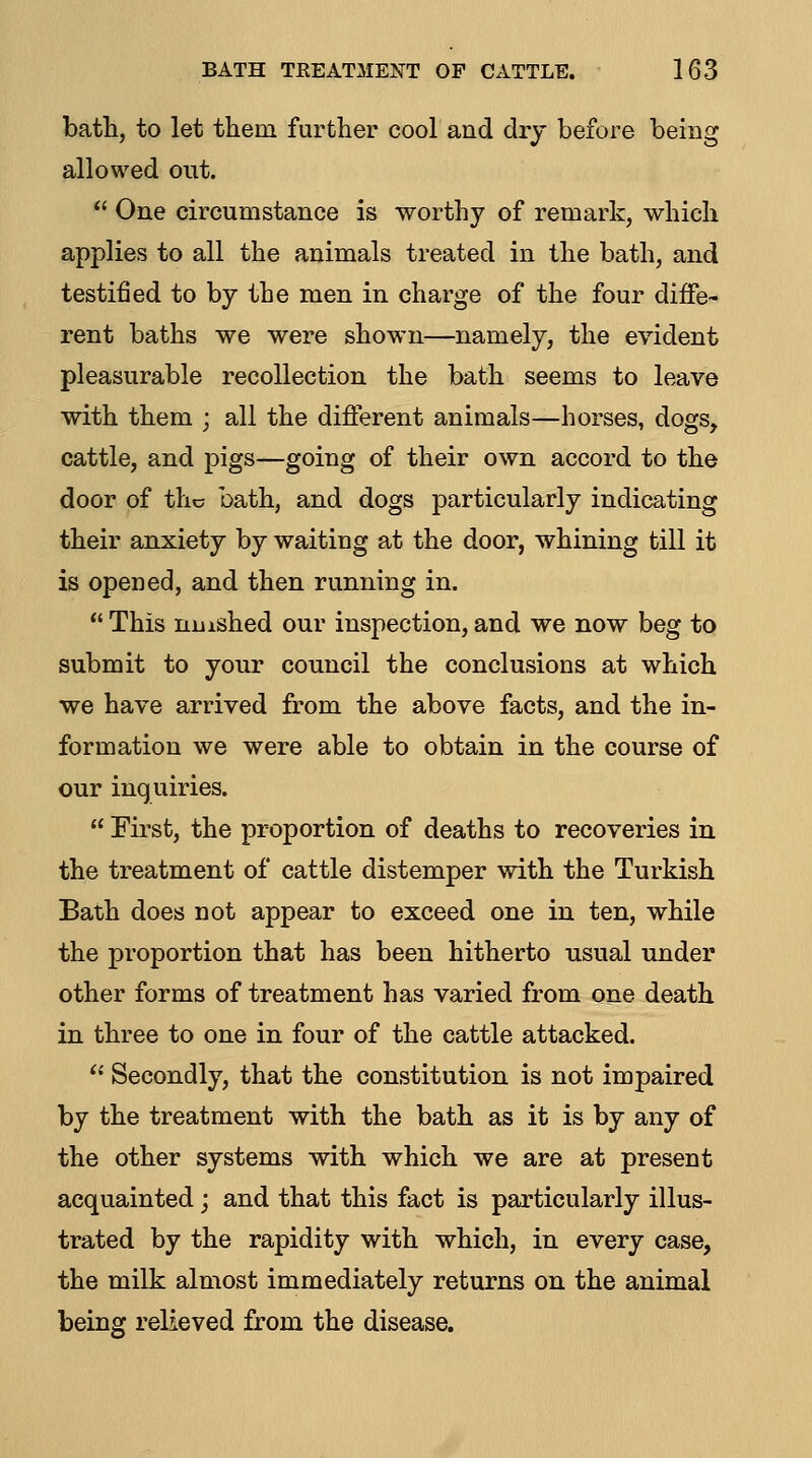 bath, to let them further cool and dry before being allowed out.  One circumstance is worthy of remark, which applies to all the animals treated in the bath, and testified to by the men in charge of the four diffe- rent baths we were shown—namely, the evident pleasurable recollection the bath seems to leave with them ; all the different animals—horses, dogs, cattle, and pigs—going of their own accord to the door of the bath, and dogs particularly indicating their anxiety by waiting at the door, whining till it is opened, and then running in.  This niiished our inspection, and we now beg to submit to your council the conclusions at which we have arrived from the above facts, and the in- formation we were able to obtain in the course of our inquiries.  First, the proportion of deaths to recoveries in the treatment of cattle distemper with the Turkish Bath does not appear to exceed one in ten, while the proportion that has been hitherto usual under other forms of treatment has varied from one death in three to one in four of the cattle attacked.  Secondly, that the constitution is not impaired by the treatment with the bath as it is by any of the other systems with which we are at present acquainted; and that this fact is particularly illus- trated by the rapidity with which, in every case, the milk almost immediately returns on the animal being relieved from the disease.