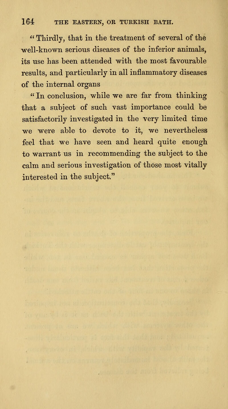  Thirdly, that in the treatment of several of the -well-known serious diseases of the inferior animals, its use has been attended with the most favourable results, and particularly in all inflammatory diseases of the internal organs  In conclusion, while we are far from thinking that a subject of such vast importance could be satisfactorily investigated in the very limited time we were able to devote to it, we nevertheless feel that we have seen and heard quite enough to warrant us in recommending the subject to the calm and serious investigation of those most vitally interested in the subject.