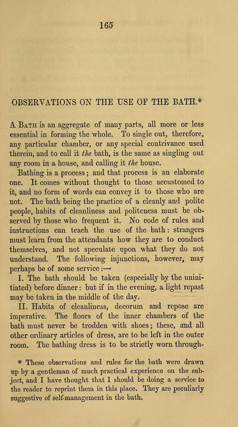 OBSERVATIONS ON THE USE OE THE BATH * A Bath is an aggregate of many parts, all more or less essential in forming the whole. To single ont, therefore, any particular chamber, or any special contrivance used therein, and to call it the bath, is the same as singling out any room in a house, and calling it the house. Bathing is a process; and that process is an elaborate one. It comes without thought to those accustomed to it, and no form of words can convey it to those who are not. The bath being the practice of a cleanly and polite people, habits of cleanliness and politeness must be ob- served by those who frequent it. No code of rules and instructions can teach the use of the bath: strangers must learn from the attendants how they are to conduct themselves, and not speculate upon what they do not understand. The following injunctions, however, may perhaps be of some service :— I. The bath should be taken (especially by the unini- tiated) before dinner: but if in the evening, a light repast may be taken in the middle of the day. II. Habits of cleanliness, decorum and repose are imperative. The floors of the inner chambers of the bath must never be trodden with shoes; these, and all other ordinary articles of dress, are to be left in the outer room. The bathing dress is to be strictly worn through- * These observations and rules for the bath were drawn up by a gentleman of much practical experience on the sub- ject, and I have thought that 1 should be doing a service to the reader to reprint them in this place. They are peculiarly suggestive of self-management in the bath.