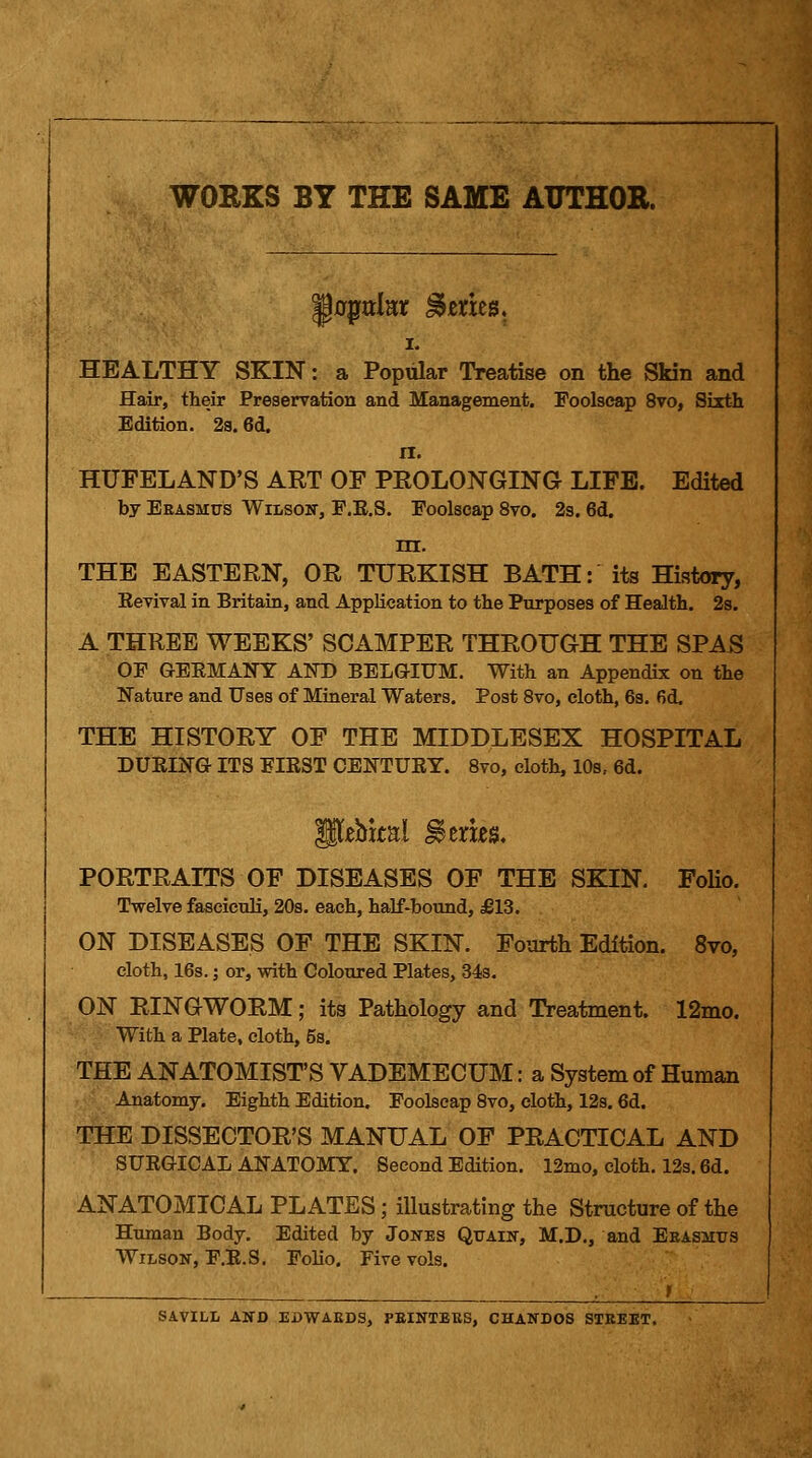 WORKS BY THE SAME AUTHOR. I. HEALTHY SKIN: a Popular Treatise on the Skin and Hair, their Preservation and Management. Foolscap 8vo, Sixth Edition. 2a. 6d. n. HUFELAND'S ART OF PROLONGING LIFE. Edited by Eeasmus Wilsoit, F.E.S. Foolscap 8vo. 2s. 6d. m. THE EASTERN, OR TURKISH BATH: its History, Eevival in Britain, and AppKcation to the Purposes of Health. 2s. A THREE WEEKS' SCAMPER THROUGH THE SPAS OP GEEMANY ANT» BELGIUM. With an Appendix on the Nature and Uses of Mineral Waters. Post 8vo, cloth, 63. fid. THE HISTORY OF THE MIDDLESEX HOSPITAL DUEING ITS EIEST CENTUEY. 8vo, cloth, 10s, 6d. PORTRAITS OF DISEASES OF THE SKIN. FoHo. Twelve fasciculi, 203. each, half-bound, £13. ON DISEASES OF THE SKIN. Fourth Edition. 8vo, cloth, 16s.; or, with Coloured Plates, 343. ON RINGWORM; its Pathology and Treatment. 12nio. With a Plate, cloth, 5s. THE ANATOMIST'S VADEMECUM: a System of Human Anatomy. Eighth Edition, Foolscap Svo, cloth, 12s. 6d. THE DISSECTOR'S MANUAL OF PRACTICAL AND SUEGICAL ANATOMY. Second Edition. 12mo, cloth. 123.6d. ANATOMICAL PLATES; illustrating the Structure of the Human Body. Edited by Jones Qtjaik, M.D., and Eeasmus Wilson, F.E.S. Folio. Five vols. ; f SAVILL AND EBWAEDS, PEINTEBS, CHANDOS STBEET.