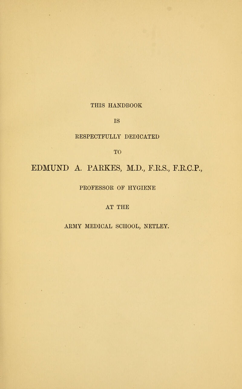 THIS HANDBOOK IS RESPECTFULLY DEDICATED TO EDMUND A. PAEKES, M.D, F.RS., F.RC.P, PROFESSOR OF HYGIENE AT THE ARMY MEDICAL SCHOOL, NETLEY.