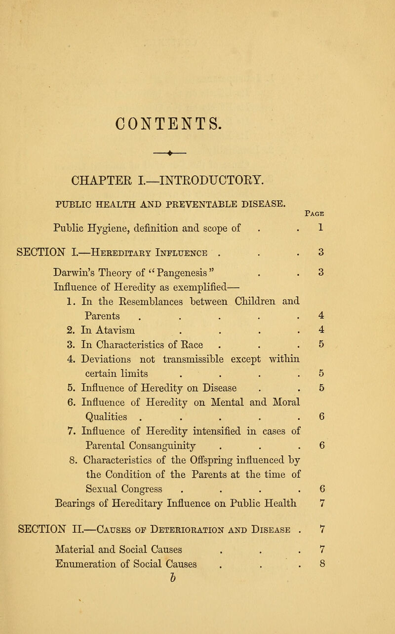 CONTENTS. CHAPTER I.—INTRODUCTORY. PUBLIC HEALTH AND PREVENTABLE DISEASE. Page Public Hygiene, definition and scope of . .1 SECTION I.—Hereditary Influence . . .3 Darwin's Theory of '' Pangenesis . .3 Influence of Heredity as exemplified— 1. In the Resemblances between Children and Parents . . . . .4 2. In Atavism . . . .4 3. In Characteristics of Race . . .5 4. Deviations not transmissible except within certain limits . . . .5 5. Influence of Heredity on Disease . . 5 6. Influence of Heredity on Mental and Moral Qualities . . . . .6 7. Influence of Heredity intensified in cases of Parental Consanguinity . . .6 8. Characteristics of the Offspring influenced by the Condition of the Parents at the time of Sexual Congress . . . .6 Bearings of Hereditary Influence on Public Health 7 SECTION II.—Causes of Deterioration and Disease . 7 Material and Social Causes . . .7 Enumeration of Social Causes . . .8 5