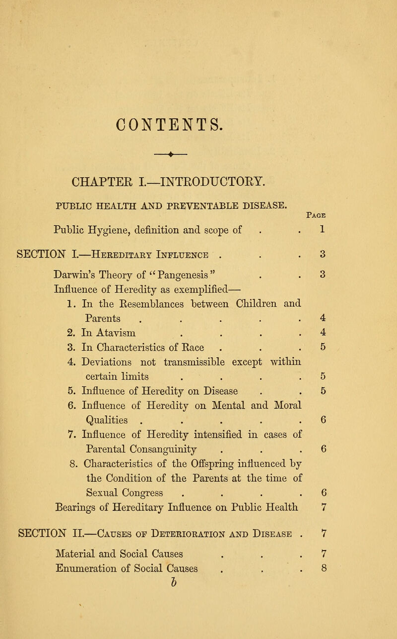CONTENTS. CHAPTER I.—INTRODUCTORY. PUBLIC HEALTH AND PREVENTABLE DISEASE. Page Public Hygiene, definition and scope of . .1 SECTION I.—Hereditary Influence . . .3 Darwin's Theory of '' Pangenesis  . .3 Influence of Heredity as exemplified— 1. In the Resemblances between Children and Parents . . . . .4 2. In Atavism . . . .4 3. In Characteristics of Race . . .5 4. Deviations not transmissible except within certain limits . . . .5 5. Influence of Heredity on Disease . . 5 6. Influence of Heredity on Mental and Moral Qualities . . . . .6 7. Influence of Heredity intensified in cases of Parental Consanguinity . . .6 8. Characteristics of the Offspring influenced by the Condition of the Parents at the time of Sexual Congress . . . .6 Bearings of Hereditary Influence on Public Health 7 SECTION II.—Causes of Deterioration and Disease . 7 Material and Social Causes . . .7 Enumeration of Social Causes . . .8 5