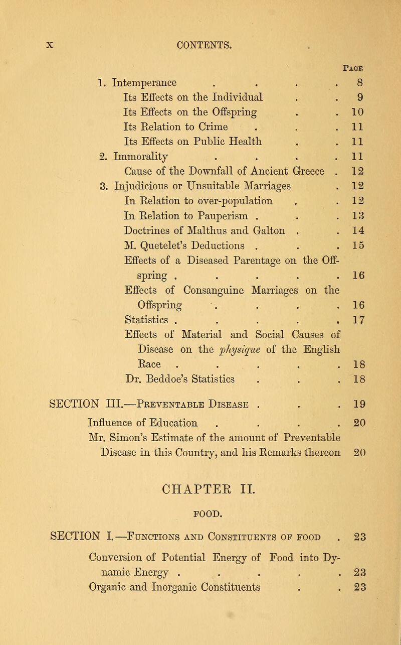 1. Intemperance Its Effects on the Individual Its Effects on tlie Offspring Its Relation to Crime Its Effects on Public Health 2. Immorality Cause of the Downfall of Ancient Greece 3. Injudicious or Unsuitable Marriages In Eelation to over-population In Relation to Pauperism . Doctrines of Malthus and Galton . M. Quetelet's Deductions . Effects of a Diseased Parentage on the Off- Page 8 9 10 11 11 11 12 12 12 13 14 15 16 spring .... Effects of Consanguine Marriages on the Offspring . . . .16 Statistics . . . . .17 Effects of Material and Social Causes of Disease on the physique of the English Race . . . . .18 Dr. Beddoe's Statistics . . .18 SECTION III.—Preventable Disease . . .19 Influence of Education . . . .20 Mr. Simon's Estimate of the amount of Preventable Disease in this Country, and his Remarks thereon 20 CHAPTEE II. FOOD. SECTION I.—Functions and Constituents op food . 23 Conversion of Potential Energy of Food into Dy- namic Energy . . . . .23 Organic and Inorganic Constituents . .23