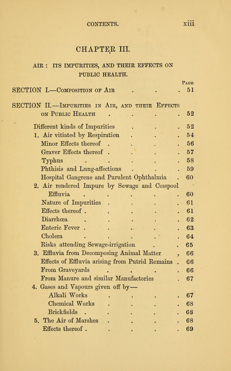 CHAPTE.E III. AIR : ITS IMPURITIES, AND THEIR EFFECTS ON PUBLIC HEALTH. SECTION I.—Composition of Air SECTION II.—Impurities in Air, and their Effects ON Public Health Different kinds of Impurities 1. Air vitiated by Respiration Minor Effects thereof . Graver Effects thereof . Typhus Phthisis and Lung-affections Hospital Gangrene and Purulent Ophthalmia 2. Air rendered Impure by Sewage and Cesspool Effluvia Nature of Impurities Effects thereof . Diarrhoea Enteric Fever . Cholera Eisks attending Sewage-irrigation 3. Effluvia from Decomposing Animal Matter Effects of Effluvia arising from Putrid Remains From Graveyards From Manure and similar Manufactories 4. Gases and Vapours given off by— Alkali Works Chemical Works Brickfields . 5. The Air of Marshes Effects thereof . Page 51 52 52 54 56 57 58 59 60 60 61 61 64 65 66 66 66 67 67 68 68 68 69