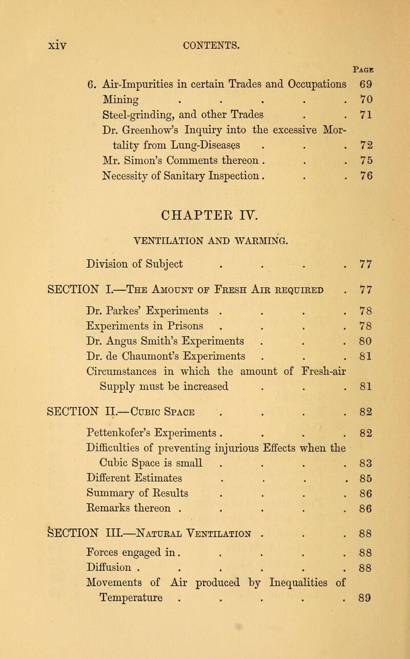 Page 6. Air-Impurities in certain Trades and Occupations 69 Mining . . . . .70 Steel-grinding, and other Trades . .71 Dr. Greenhow's Inquiry into the excessive Mor- tality from Lung-Diseases . . .72 Mr. Simon's Comments thereon . . .75 Necessity of Sanitary Inspection. . .76 CHAPTER lY. VENTILATION AND WARMING. Division of Subject . . . .77 SECTION I.—The Amount of Fresh Air required . 7 7 Dr. Parkes' Experiments . . . .78 Experiments in Prisons . . . .78 Dr. Angus Smith's Experiments . . .80 Dr. de Chaumont's Experiments . . .81 Circumstances in which the amount of Fresh-air Supply must be increased . . .81 SECTION II.—Cubic Space . . . .82 Pettenkofer's Experiments. . . .82 Difficulties of preventing injurious Effects when the Cubic Space is small . . . .83 Different Estimates . . . .85 Summary of Eesults . . . .86 Kemarks thereon . . . . .86 Section hi.—natural Ventilation . . .88 Forces engaged in. . . . .88 Diffusion . . . . . .88 Movements of Air produced by Inequalities of Temperature . . . . .89