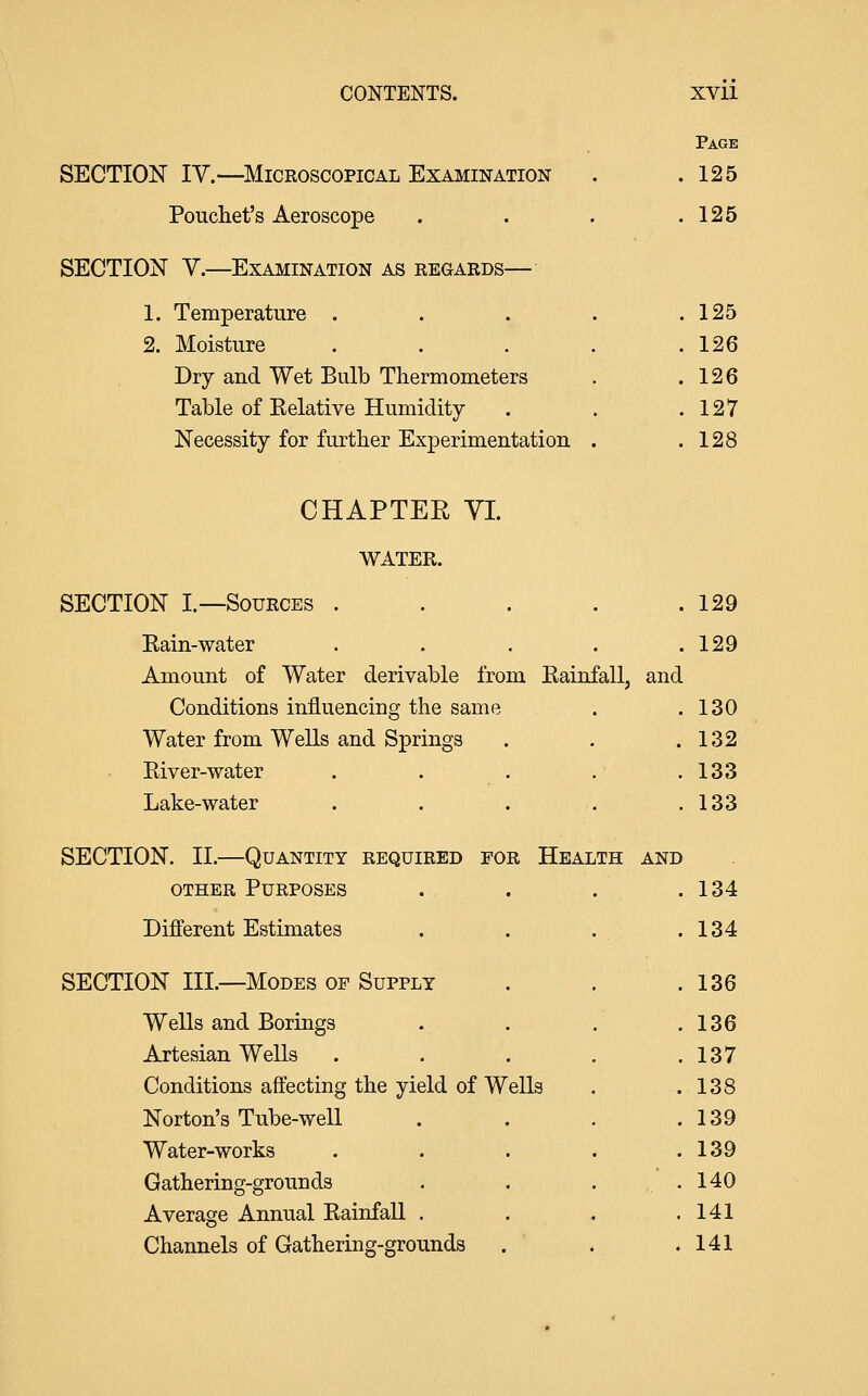 SECTION IV.—^Microscopical Examination Poucliet's Aeroscope SECTION Y.—Examination as regards—• Page 125 125 1. Temperature .... . 125 2. Moisture .... . 126 Dry and Wet Bulb Thermometers . 126 Table of Eelative Humidity . 127 Necessity for further Experimentation . . 128 CHAPTER YI. WATER. SECTION I.—Sources . . . . .129 Kain-water . . . . .129 Amount of Water derivable from Kainfall, and Conditions influencing the same . 130 Water from WeUs and Springs . 132 Pviver-water . 133 Lake-water . 133 SECTION. II.—Quantity required for Health and other Purposes .134 Different Estimates . 134 SECTION III.—Modes op Supply . 136 Wells and Borings . 136 Artesian Wells . 137 Conditions affecting the yield of Wells . 138 Norton's Tube-well . 139 Water-works . 139 Gathering-grounds . 140 Average Annual Kainfall , . 141 Channels of Gathering-grounds . 141