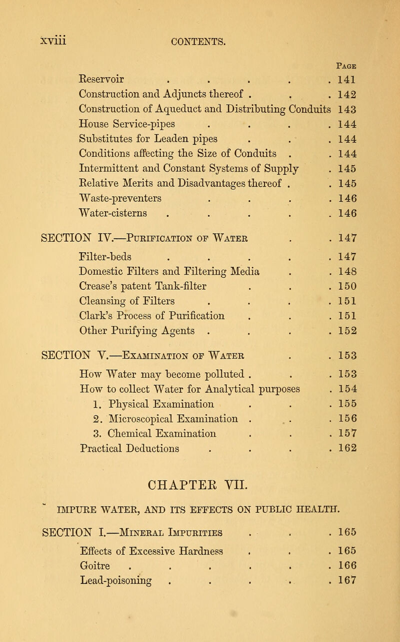 XVlll CONTENTS. Page Eeservoir . . . . .141 Construction and Adjuncts thereof . , .142 Construction of Aqueduct and Distributing Conduits 143 House Service-pipes . . . .144 Substitutes for Leaden pipes . . .144 Conditions affecting the Size of Conduits . .144 Intermittent and Constant Systems of Supply . 145 Eelative Merits and Disadvantages thereof . . 145 Waste-preventers . . . .146 Water-cisterns . . . . .146 SECTION IV.—Purification of Water . . 147 Filter-beds . . . . .147 Domestic Filters and Filtering Media . .148 Crease's patent Tank-filter . . .150 Cleansing of Filters . . . .151 Clark's Process of Purification . . .151 Other Purifying Agents . . . .152 SECTION v.—Examination of Water . .153 How Water may become polluted . . .153 How to collect Water for Analytical purposes . 154 1. Physical Examination . . .155 2. Microscopical Examination . , . .156 3. Chemical Examination . . .157 Practical Deductions . . . .162 CHAPTER VII. SECTION I.—Mineral Impurities . . .165 Effects of Excessive Hardness . . .165 Goitre . . . . . .166 Lead-poisoning . . . . .167