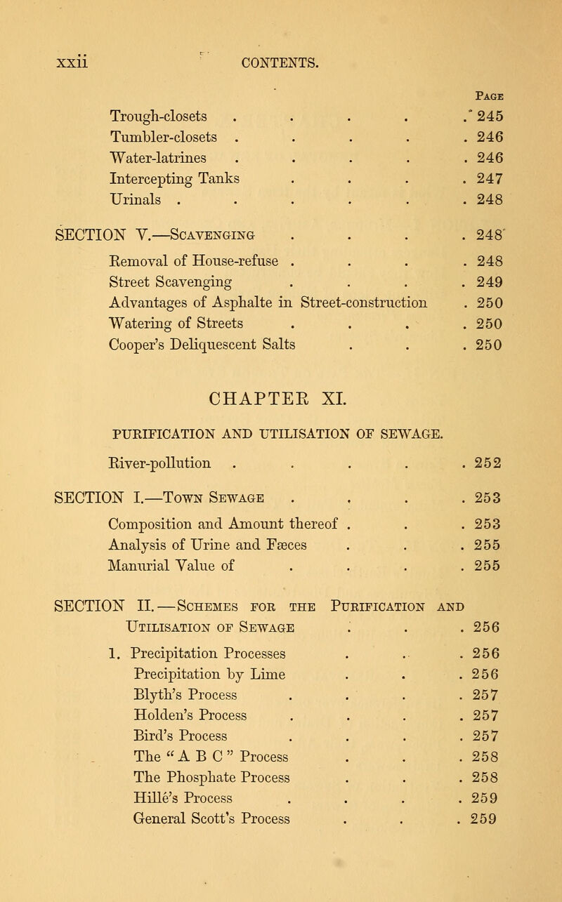 Trough-closets Tumbler-closets . Water-latrines Intercepting Tanks Urinals . SECTION V.—Scavenging Removal of House-refuse Street Scavenging Advantages of Asplialte in Street-construction Watering of Streets Cooper's Deliquescent Salts Page 245 246 246 247 248 248' 248 249 250 250 250 CHAPTEE XL PURIFICATION AND UTILISATION OF SEWAGE. Eiver-pollution . . . . . SECTION I.—Town Sewage . , . . Composition and Amount thereof . Analysis of Urine and Fseces Manurial Value of ... . SECTION II.—Schemes eor the Purification and Utilisation of Sewage 252 253 253 255 255 . Precipitation Processes . 256 Precipitation by Tiime . 256 Blyth's Process . 257 Holden's Process . 257 Bird's Process . 257 The A EC Process . 258 The Phosphate Process . 258 Hille's Process . 259 General Scott's Process . 259