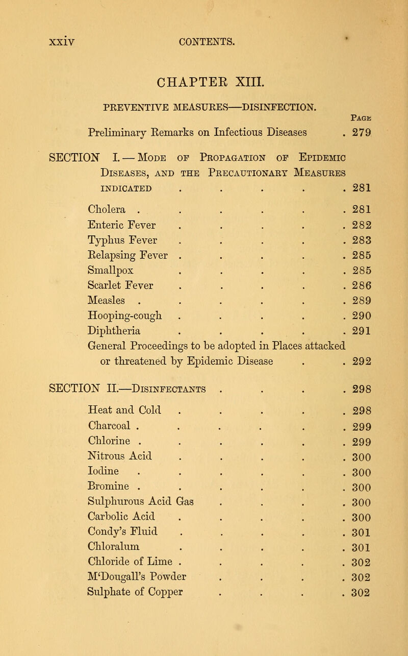 CHAPTER XIII. PREVENTIVE MEASURES—DISINFECTION. Preliminary Remarks on Infectious Diseases Page 279 SECTION I. — Mode of Propagation of Epidemic Diseases, and the Precautionary Measures indicated . . . . .281 Cholera . Enteric Fever Typliiis Fever Relapsing Fever Smallpox Scarlet Fever Measles . Hooping-cough Diphtheria General Proceedings to be adopted in Places or threatened by Epidemic Disease SECTION II.—Disinfectants Heat and Cold Charcoal . Chlorine . Nitrous Acid Iodine Bromine . Sulphurous Acid Gas Carbolic Acid Condy's Fluid Chloralum Chloride of Lime M'Dougall's Powder Sulphate of Copper . 281 . 282 . 283 . 285 . 285 . 286 . 289 . 290 . 291 attacked 292 . 298 . 298 . 299 . 299 . 300 . 300 . 300 . 300 . 300 . 301 . 301 . 302 . 302 . 302