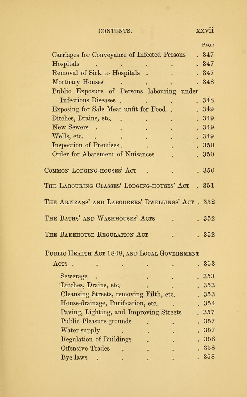 Page Carriages for Conveyance of Infected Persons . 347 Hospitals . . . . .347 Eemoval of Sick to Hospitals . . .347 Mortuary Houses . . . .348 Public Exposure of Persons labouring under Infectious Diseases . . . .348 Exposing for Sale Meat unfit for Food . .349 Ditcbes, Drains, etc. .... 349 New Sewers ..... 349 Wells, etc. . . . . .349 Inspection of Premises. . . .350 Order for Abatement of Niusances . .350 Common Lodging-houses' Act . . .350 The LA.BOURING Classes' Lodging-houses' Act . 351 The Artizans' and Labourers' Dwellings' Act , 352 The Baths' and Washhouses' Acts . .352 The Bakehouse Kegulation Act . .352 Public Health Act 1848, and Local Government Acts . . . . . .353 Sewerage . . . 353 Ditcbes, Drains, etc. . . 353 Cleansing Streets, removing rntb, etc. . 353 House-drainage, Purification, etc. . 354 Paving, Ligbtiug, and Improving Streets . 357 Public Pleasure-grounds . 357 Water-supply . 357 Regulation of Buildings . 358 Offensive Trades . 358 Bye-laws . 358