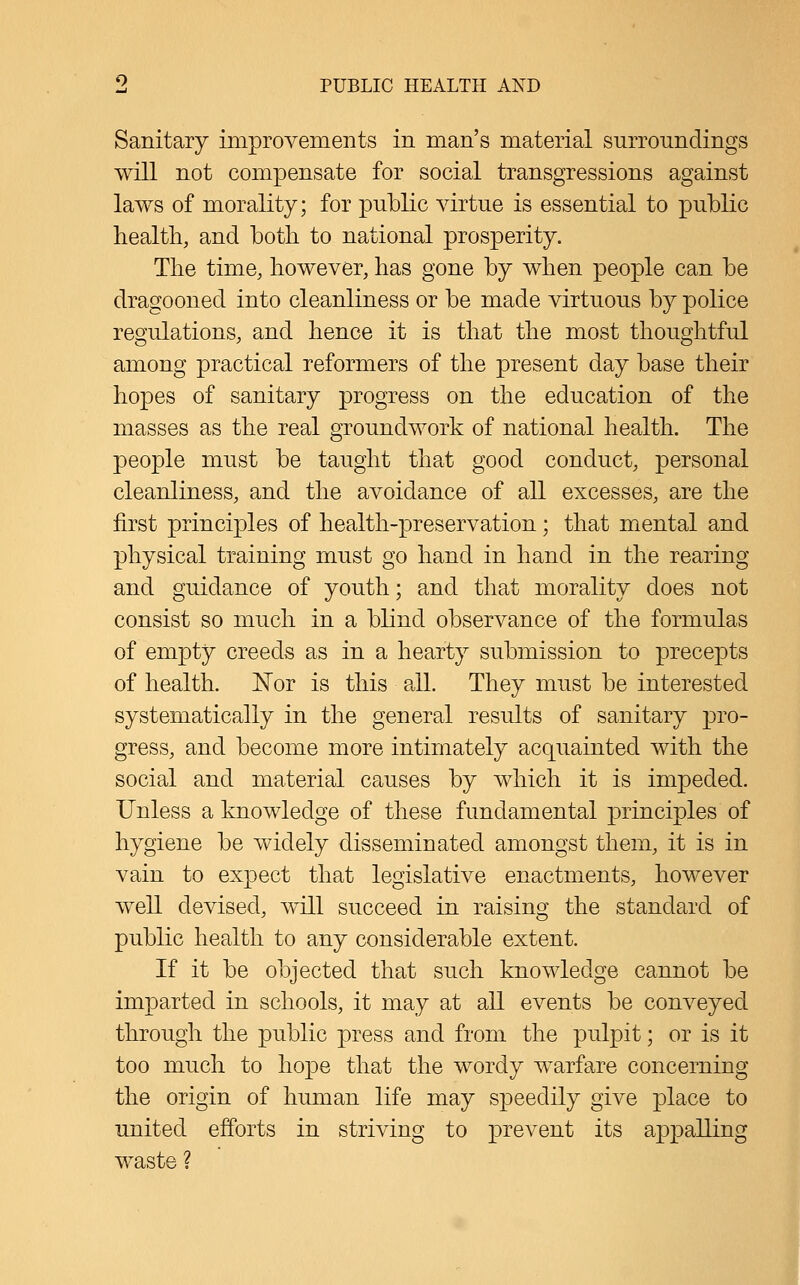 Sanitary improvements in man's material surroundings will not compensate for social transgressions against laws of morality; for public virtue is essential to public health, and both to national prosperity. The time, however, has gone by when people can be dragooned into cleanliness or be made virtuous by police regulations, and hence it is that the most thoughtful among practical reformers of the present day base their hopes of sanitary progress on the education of the masses as the real groundwork of national health. The people must be taught that good conduct, personal cleanliness, and the avoidance of all excesses, are the first principles of health-preservation; that mental and physical training must go hand in hand in the rearing and guidance of youth; and that morality does not consist so much in a blind observance of the formulas of empty creeds as in a hearty submission to precepts of health. 'Not is this all. They must be interested systematically in the general results of sanitary pro- gress, and become more intimately acquainted with the social and material causes by which it is impeded. Unless a knowledge of these fundamental principles of hygiene be widely disseminated amongst them, it is in vain to expect that legislative enactments, however well devised, will succeed in raising the standard of public health to any considerable extent. If it be objected that such knowledge cannot be imparted in schools, it may at all events be conveyed through the public press and from the pulpit; or is it too much to hope that the wordy warfare concerning the origin of human life may speedily give place to united efforts in striving to prevent its appalling waste ?