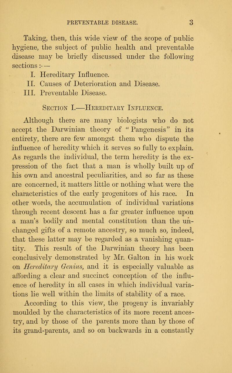 Taking, then, this wide view of the scope of public hygiene, the subject of public health and preventable disease may be briefly discussed under the following sections :- — I. Hereditary Influence. II. Causes of Deterioration and Disease. III. Preventable Disease. Section I.—Hereditary Influence. Although there are many biologists who do not accept the Darwinian theory of Pangenesis in its entirety, there are few amongst them who dispute the influence of heredity which it serves so fully to explain. As regards the individual, the term heredity is the ex- pression of the fact that a man is wholly built up of his own and ancestral peculiarities, and so far as these are concerned, it matters little or nothing what were the characteristics of the early progenitors of his race. In other words, the accumulation of individual variations through recent descent has a far greater influence upon a man's bodily and mental constitution than the un- changed gifts of a remote ancestry, so much so, indeed, that these latter may be regarded as a vanishing quan- tity. This result of the Darwinian theory has been conclusively demonstrated by Mr. Galton in his work on Hereditary Genius, and it is especially valuable as affording a clear and succinct conception of the influ- ence of heredity in aU cases in which individual varia- tions lie weU within the limits of stability of a race. According to this view, the progeny is invariably moulded by the characteristics of its more recent ances- try, and by those of the parents more than by those of its grand-parents, and so on backwards in a constantly