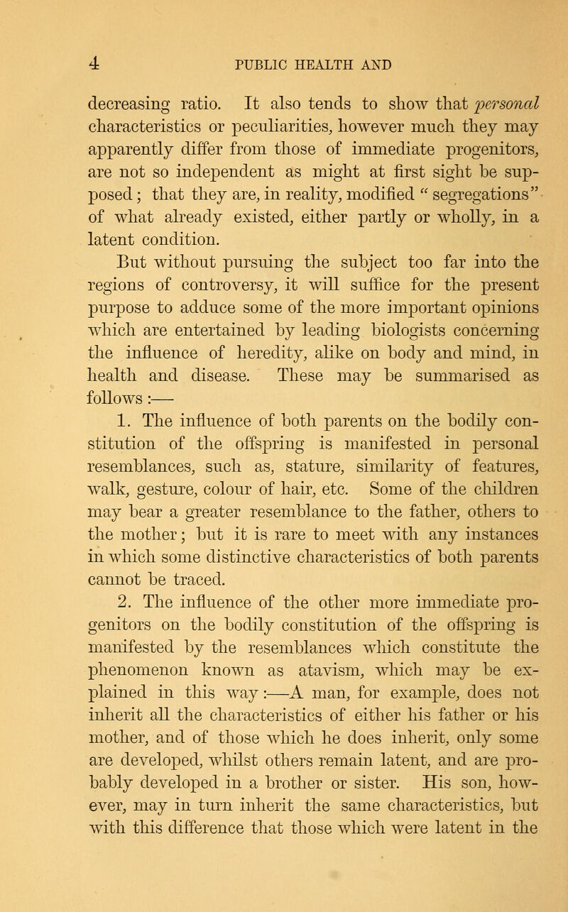 decreasing ratio. It also tends to show that personal characteristics or peculiarities, however ranch they may apparently differ from those of immediate progenitors, are not so independent as might at first sight be sup- posed ; that they are, in reality, modified segregations of what already existed, either partly or wholly, in a latent condition. But without pursuing the subject too far into the regions of controversy, it will suffice for the present purpose to adduce some of the more important opinions which are entertained by leading biologists concerning the influence of heredity, alike on body and mind, in health and disease. These may be summarised as follows:— 1. The influence of both parents on the bodily con- stitution of the offspring is manifested in personal resemblances, such as, stature, similarity of features, walk, gesture, colour of hair, etc. Some of the children may bear a greater resemblance to the father, others to the mother; but it is rare to meet with any instances in which some distinctive characteristics of both parents cannot be traced. 2. The influence of the other more immediate pro- genitors on the bodily constitution of the offspring is manifested by the resemblances which constitute the phenomenon known as atavism, which may be ex- plained in this way:—A man, for example, does not inherit all the characteristics of either his father or his mother, and of those which he does inherit, only some are developed, whilst others remain latent, and are pro- bably developed in a brother or sister. His son, how- ever, may in turn inherit the same characteristics, but with this difference that those which were latent in the