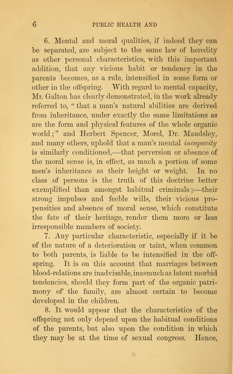 6. Mental and moral qualities, if indeed tliey can be separated, are subject to the same law of heredity as other personal characteristics, with this important addition, that any vicious habit or tendency in the parents becomes, as a rule, intensified in some form or other in the offspring. With regard to mental capacity, Mr. Galton has clearly demonstrated, in the work abeady referred to,  that a man's natural abilities are derived from inheritance, under exactly the same limitations as are the form and physical features of the whole organic world; and Herbert Spencer, Morel, Dr. Maudsley, and many others, uphold that a man's mental incapacity is similarly conditioned,—that perversion or absence of the moral sense is, in effect, as much a portion of some men's inheritance as their height or weight. In no class of persons is the truth of this doctrine better exemplified than amongst habitual criminals;—their strong impulses and feeble wills, their vicious pro- pensities and absence of moral sense, which constitute the fate of their heritage, render them more or less irresponsible members of society. 7. Any particular characteristic, especially if it be of the nature of a deterioration or taint, when common to both parents, is liable to be intensified in the off- spring. It is on this account that marriages between blood-relations are inadvisable, inasmuch as latent morbid tendencies, should they form part of the organic patri- mony of the family, are almost certain to become developed in the children. 8. It would appear that the characteristics of the offspring not only depend upon the habitual conditions of the parents, but also upon the condition in which they may be at the time of sexual congress. Hence,