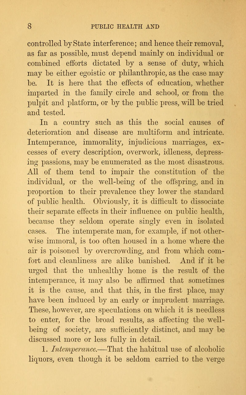 controlled by State interference; and hence their removal, as far as possible, must depend mainly on individual or combined efforts dictated by a sense of duty, which may be either egoistic or philanthropic, as the case may be. It is here that the effects of education, whether imparted in the family circle and school, or from the p)ulpit and platform, or by the public press, will be tried and tested. In a country such as this the social causes of deterioration and disease are multiform and intricate. Intemperance, immorality, injudicious marriages, ex- cesses of every description, overwork, idleness, depress- ing passions, may be enumerated as the most disastrous. All of them tend to impair the constitution of the individual, or the well-being of the offspring, and in proportion to their prevalence they lower the standard of public health. Obviously, it is difficult to dissociate their separate effects in their influence on public health, because they seldom operate singly even in isolated cases. The intemperate man, for example, if not other- wise immoral, is too often housed in a home where the air is poisoned by overcrowding, and from which com- fort and cleanliness are alike banished. And if it be urged that the unhealthy home is the result of the intemperance, it may also be affirmed that sometimes it is the cause, and that this, in the first place, may have been induced by an early or imprudent marriage. These, however, are speculations on which it is needless to enter, for the broad results, as affecting the well- being of society, are sufficiently distinct, and may be discussed more or less fully in detail. 1. Intemperance.—That the habitual use of alcoholic liquors, even though it be seldom carried to the verge