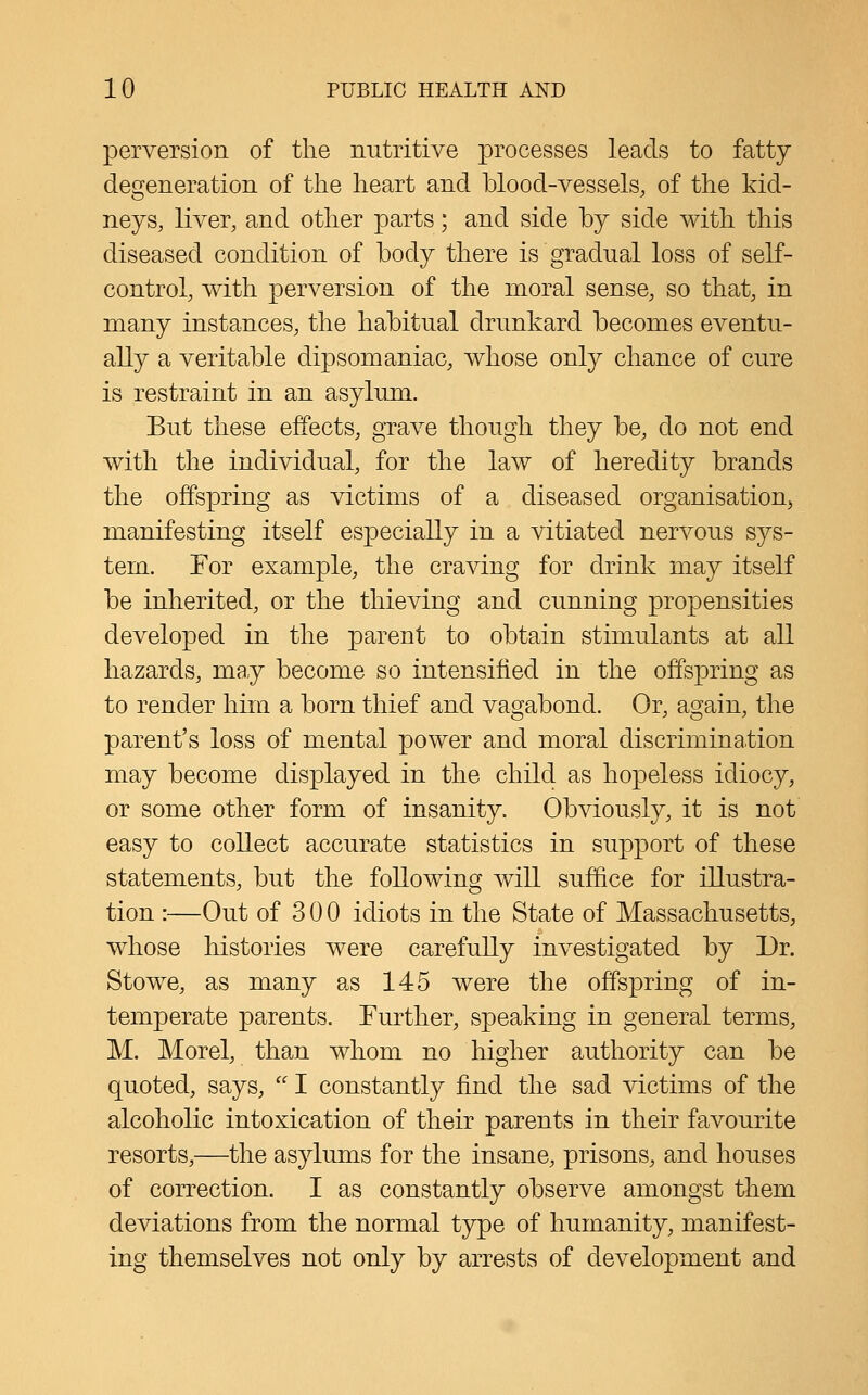 perversion of the nutritive processes leads to fatty degeneration of the heart and blood-vessels, of the kid- neys, liver, and other parts; and side by side with this diseased condition of body there is gradual loss of self- control, with perversion of the moral sense, so that, in many instances, the habitual drunkard becomes eventu- ally a veritable dipsomaniac, whose only chance of cure is restraint in an asylum. But these effects, grave though they be, do not end with the individual, for the law of heredity brands the offspring as victims of a diseased organisatiouj manifesting itself especially in a vitiated nervous sys- tem. For example, the craving for drink may itself be inherited, or the thieving and cunning propensities developed in the parent to obtain stimulants at all hazards, may become so intensified in the offspring as to render him a born thief and vagjabond. Or, asjain, the parent's loss of mental power and moral discrimination may become displayed in the child as hopeless idiocy, or some other form of insanity. Obviously, it is not easy to collect accurate statistics in support of these statements, but the following will suffice for illustra- tion :—Out of 3 0 0 idiots in the State of Massachusetts, whose histories were carefully investigated by Dr. Stowe, as many as 145 were the offspring of in- temperate parents. Further, speaking in general terms, M. Morel, than whom no higher authority can be quoted, says, I constantly find the sad victims of the alcoholic intoxication of their parents in their favourite resorts,—the asylums for the insane, prisons, and houses of correction. I as constantly observe amongst them deviations from the normal type of humanity, manifest- ing themselves not only by arrests of development and