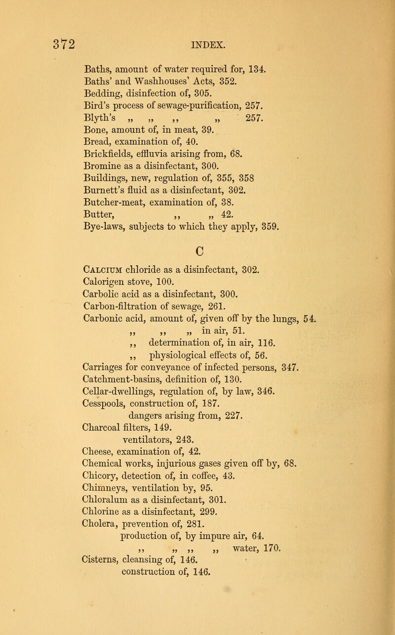 Baths, amount of water required for, 134. Baths' and Washhouses' Acts, 352. Bedding, disinfection of, 305. Bird's process of sewage-purification, 257. Blyth's „ „ ,, „ 257. Bone, amount of, in meat, 39. Bread, examination of, 40. Brickfields, efiluvia arising from, 68. Bromine as a disinfectant, 300. Buildings, new, regulation of, 355, 358 Burnett's fluid as a disinfectant, 302. Butcher-meat, examination of, 38. Butter, ,, „ 42. Bye-laws, subjects to which they apply, 359. c Calcium chloride as a disinfectant, 302. Calorigen stove, 100. Carbolic acid as a disinfectant, 300. Carbon-filtration of sewage, 261. Carbonic acid, amount of, given off by the lungs, 54. „ „ „ in air, 51. ,, determination of, in air, 116. ,, physiological effects of, 56. Carriages for conveyance of infected persons, 347. Catchment-basins, definition of, 130. Cellar-dwellings, regulation of, by law, 346. Cesspools, construction of, 187. dangers arising from, 227. Charcoal filters, 149. ventilators, 243. Cheese, examination of, 42. Chemical works, injurious gases given off by, 68. Chicory, detection of, in cofi'ee, 43. Chimneys, ventilation by, 95. Chloralum as a disinfectant, 301. Chlorine as a disinfectant, 299. Cholera, prevention of, 281. production of, by impure air, 64. ,, „ ,, „ water, 170, Cisterns, cleansing of, 146. construction of, 146.