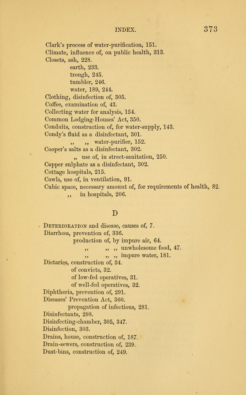 Clark's process of water-purification, 151. Climate, influence of, on public health, 313. Closets, ash, 228. earth, 233. trough, 245. tumbler, 246. water, 189, 244. Clothing, disinfection of, 305. Coffee, examination of, 43. Collecting water for analysis, 154. Common Lodging-Houses' Act, 350. Conduits, construction of, for water-supply, 143. Condy's fluid as a disinfectant, 301. ,, ,, water-purifier, 152. Cooper's salts as a disinfectant, 302. „ use of, in street-sanitation, 250. Copper sulphate as a disinfectant, 302. Cottage hospitals, 215. Cowls, use of, in ventilation, 91. Cubic space, necessary amount of, for requirements of health, 82. ,, in hospitals, 206. D Deteriokation and disease, causes of, 7. Diarrhoea, prevention of, 336. production of, by impure air, 64. ,, ,, ,, unwholesome food, 47. ,, „ ,, impure water, 181. Dietaries, construction of, 34. of convicts, 32. of low-fed operatives, 31. of well-fed operatives, 32. Diphtheria, prevention of, 291. Diseases' Prevention Act, 360. propagation of infectious, 281. Disinfectants, 298. Disinfecting-chamber, 305, 347. Disinfection, 303. Drains, house, construction of, 187. Drain-sewers, construction of, 239, Dust-bins, construction of, 249.