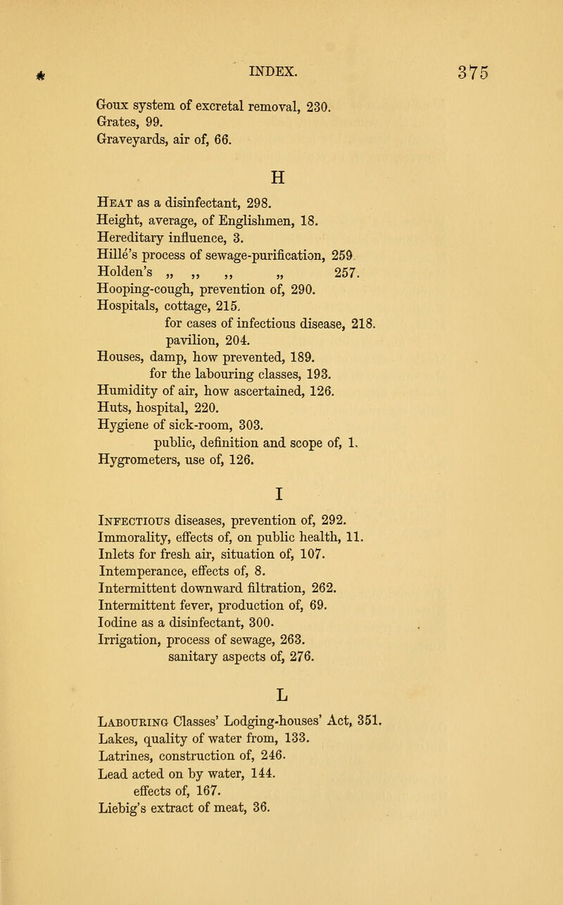 Goux system of excretal removal, 230. Grates, 99. Graveyards, air of, 66. H Heat as a disinfectant, 298. Height, average, of Englishmen, 18. Hereditary influence, 3. Hille's process of sewage-purification, 259 Holden's „ „ „ „ 257. Hooping-cough, prevention of, 290. Hospitals, cottage, 215, for cases of infectious disease, 218. pavilion, 204. Houses, damp, how prevented, 189. for the labouring classes, 193. Humidity of air, how ascertained, 126. Huts, hospital, 220. Hygiene of sick-room, 303. public, definition and scope of, 1. Hygrometers, use of, 126. I Infectious diseases, prevention of, 292. Immorality, efl'ects of, on public health, 11. Inlets for fresh air, situation of, 107. Intemperance, efl'ects of, 8. Intermittent downward filtration, 262. Intermittent fever, production of, 69. Iodine as a disinfectant, 300. Irrigation, process of sewage, 263. sanitary aspects of, 276. Labouring Classes' Lodging-houses' Act, 351, Lakes, quality of water from, 133. Latrines, construction of, 246. Lead acted on by water, 144. efl'ects of, 167. Liebig's extract of meat, 36.
