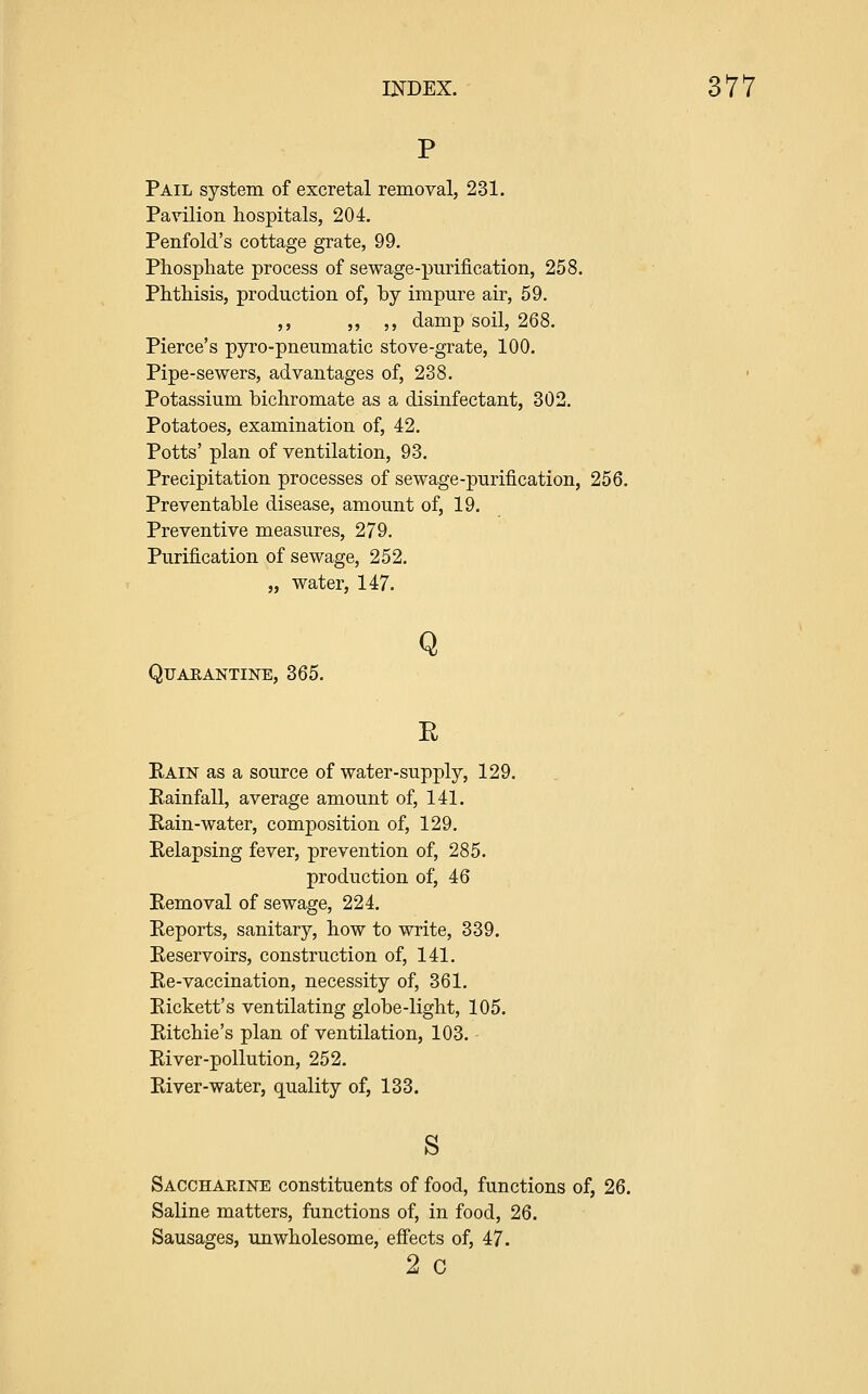 Pail system of excretal removal, 231. Pavilion hospitals, 204. Penfold's cottage grate, 99. Phospliate process of sewage-purification, 258. Phthisis, production of, by impure air, 59. ,, ,, ,, damp soil, 268. Pierce's pyro-pneumatic stove-grate, 100. Pipe-sewers, advantages of, 238. Potassium bichromate as a disinfectant, 302. Potatoes, examination of, 42. Potts' plan of ventilation, 93. Precipitation processes of sewage-purification, 256. Preventable disease, amount of, 19. Preventive measures, 279. Purification of sewage, 252. „ water, 147. QrAEANTINE, 365. Q E Kain as a source of water-supply, 129. Eainfall, average amount of, 141. Kain-water, composition of, 129. Eelapsing fever, prevention of, 285. production of, 46 Removal of sewage, 224. Reports, sanitary, how to write, 339. Reservoirs, construction of, 141. Re-vaccination, necessity of, 361. Pickett's ventilating globe-light, 105. Ritchie's plan of ventilation, 103. - River-pollution, 252. River-water, quality of, 133. s Sacchaeine constituents of food, functions of, 26. Saline matters, functions of, in food, 26. Sausages, unwholesome, effects of, 47. 2 C