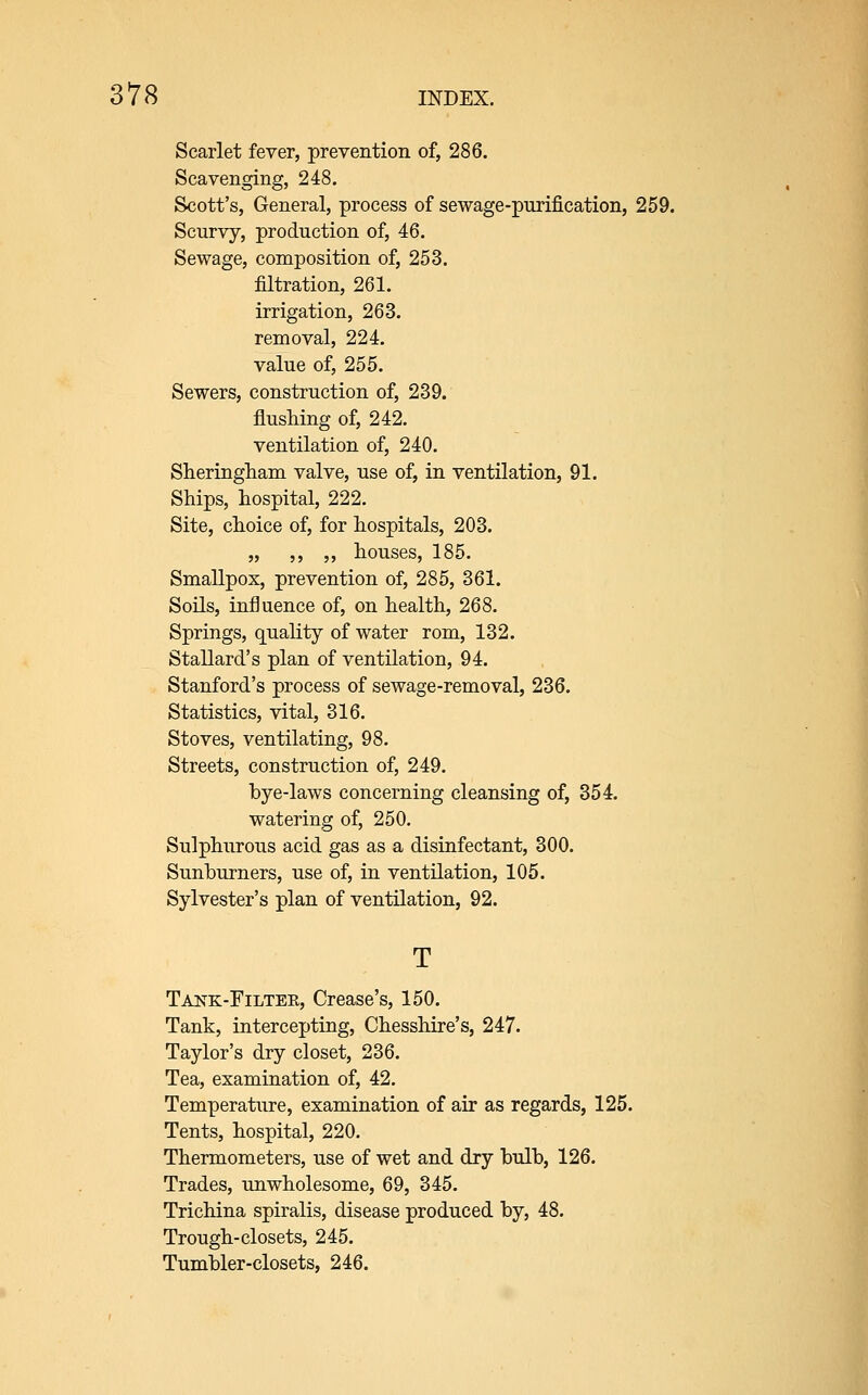 Scarlet fever, prevention of, 286. Scavenging, 248. Scott's, General, process of sewage-purification, 259. Scurvy, production of, 46. Sewage, composition of, 253. filtration, 261. irrigation, 263. removal, 224. value of, 255. Sewers, construction of, 239. flushing of, 242. ventilation of, 240. Slieringham valve, use of, in ventilation, 91. Ships, hospital, 222. Site, choice of, for hospitals, 203. „ ,, ,, houses, 185. Smallpox, prevention of, 285, 361. Soils, influence of, on health, 268. Springs, quahty of water rom, 132. Stallard's plan of ventilation, 94. Stanford's process of sewage-removal, 236. Statistics, vital, 316. Stoves, ventilating, 98. Streets, construction of, 249. bye-laws concerning cleansing of, 354. watering of, 250. Sulphurous acid gas as a disinfectant, 300. Sunburners, use of, in ventilation, 105. Sylvester's plan of ventilation, 92. Tais^k-Filter, Crease's, 150. Tank, intercepting, Chesshire's, 247. Taylor's dry closet, 236. Tea, examination of, 42. Temperature, examination of air as regards, 125. Tents, hospital, 220. Thermometers, use of wet and dry bulb, 126. Trades, unwholesome, 69, 345. Trichina spiralis, disease produced by, 48. Trough-closets, 245. Tumbler-closets, 246.
