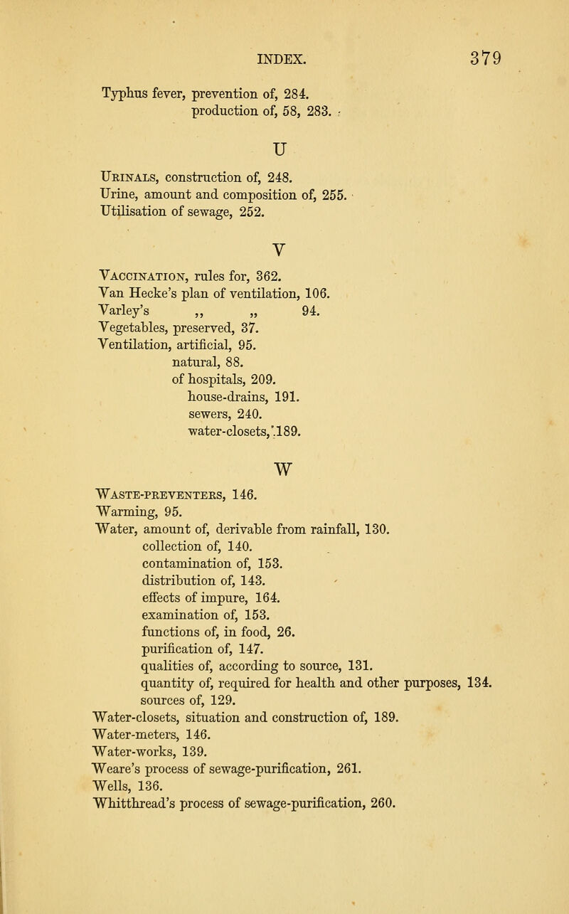 Typhus fever, prevention of, 284. production of, 58, 283. - u Urinals, construction of, 248. Urine, amount and composition of, 255. Utilisation of sewage, 252. Vaccination, rules for, 362. Van Hecke's plan of ventilation, 106. Varley's ,, „ 94. Vegetables, preserved, 37. Ventilation, artificial, 95. natural, 88. of hospitals, 209. house-drains, 191. sewers, 240. water-closets,'.189. w Waste-peeventers, 146. Warming, 95. Water, amount of, derivable from rainfall, 130. collection of, 140. contamination of, 153. distribution of, 143. effects of impure, 164. examination of, 153. functions of, in food, 26. purification of, 147. qualities of, according to source, 131. quantity of, required for health and other purposes, 134. sources of, 129. Water-closets, situation and construction of, 189. Water-meters, 146. Water-works, 139. Weare's process of sewage-purification, 261. Wells, 136. Whitthread's process of sewage-purification, 260.